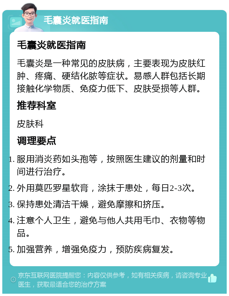 毛囊炎就医指南 毛囊炎就医指南 毛囊炎是一种常见的皮肤病，主要表现为皮肤红肿、疼痛、硬结化脓等症状。易感人群包括长期接触化学物质、免疫力低下、皮肤受损等人群。 推荐科室 皮肤科 调理要点 服用消炎药如头孢等，按照医生建议的剂量和时间进行治疗。 外用莫匹罗星软膏，涂抹于患处，每日2-3次。 保持患处清洁干燥，避免摩擦和挤压。 注意个人卫生，避免与他人共用毛巾、衣物等物品。 加强营养，增强免疫力，预防疾病复发。