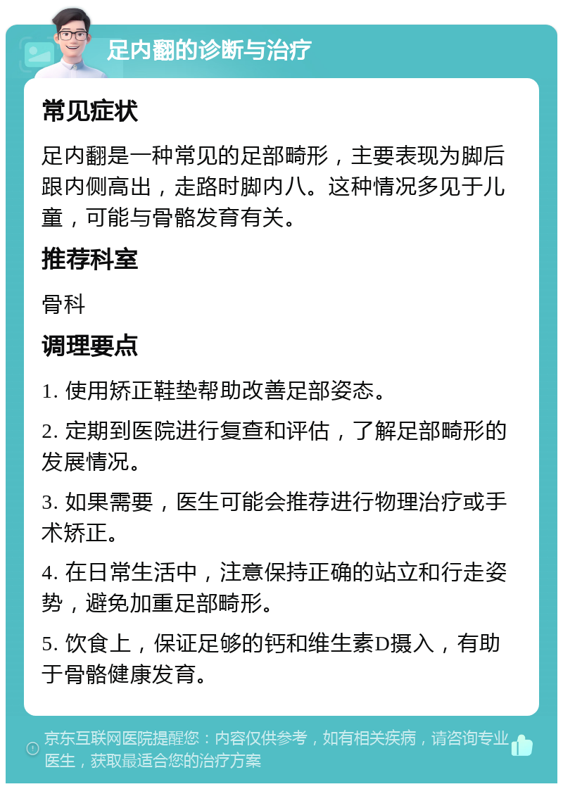 足内翻的诊断与治疗 常见症状 足内翻是一种常见的足部畸形，主要表现为脚后跟内侧高出，走路时脚内八。这种情况多见于儿童，可能与骨骼发育有关。 推荐科室 骨科 调理要点 1. 使用矫正鞋垫帮助改善足部姿态。 2. 定期到医院进行复查和评估，了解足部畸形的发展情况。 3. 如果需要，医生可能会推荐进行物理治疗或手术矫正。 4. 在日常生活中，注意保持正确的站立和行走姿势，避免加重足部畸形。 5. 饮食上，保证足够的钙和维生素D摄入，有助于骨骼健康发育。