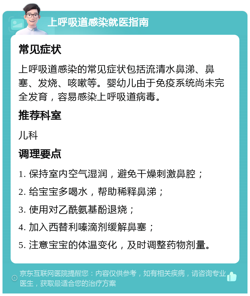 上呼吸道感染就医指南 常见症状 上呼吸道感染的常见症状包括流清水鼻涕、鼻塞、发烧、咳嗽等。婴幼儿由于免疫系统尚未完全发育，容易感染上呼吸道病毒。 推荐科室 儿科 调理要点 1. 保持室内空气湿润，避免干燥刺激鼻腔； 2. 给宝宝多喝水，帮助稀释鼻涕； 3. 使用对乙酰氨基酚退烧； 4. 加入西替利嗪滴剂缓解鼻塞； 5. 注意宝宝的体温变化，及时调整药物剂量。