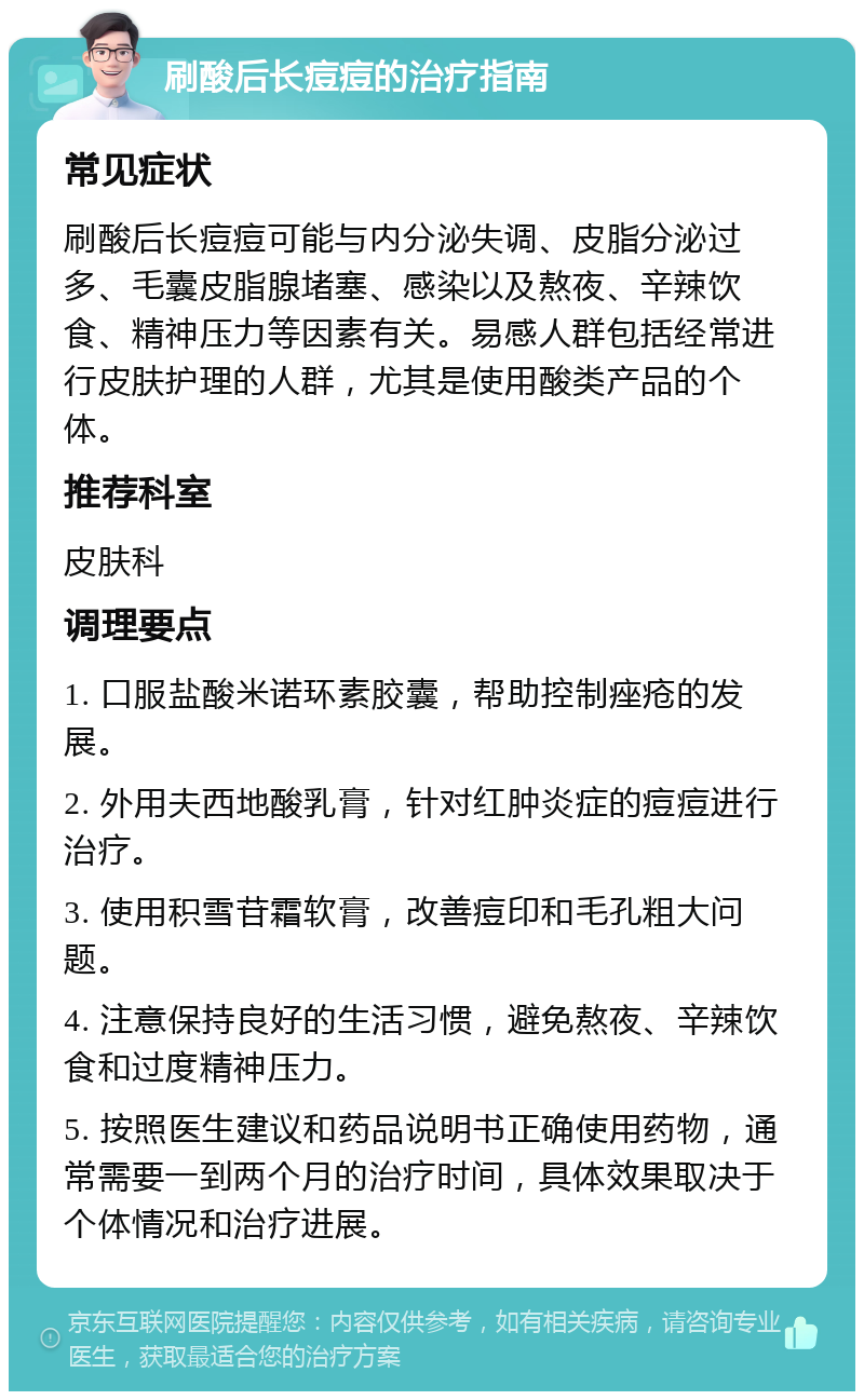 刷酸后长痘痘的治疗指南 常见症状 刷酸后长痘痘可能与内分泌失调、皮脂分泌过多、毛囊皮脂腺堵塞、感染以及熬夜、辛辣饮食、精神压力等因素有关。易感人群包括经常进行皮肤护理的人群，尤其是使用酸类产品的个体。 推荐科室 皮肤科 调理要点 1. 口服盐酸米诺环素胶囊，帮助控制痤疮的发展。 2. 外用夫西地酸乳膏，针对红肿炎症的痘痘进行治疗。 3. 使用积雪苷霜软膏，改善痘印和毛孔粗大问题。 4. 注意保持良好的生活习惯，避免熬夜、辛辣饮食和过度精神压力。 5. 按照医生建议和药品说明书正确使用药物，通常需要一到两个月的治疗时间，具体效果取决于个体情况和治疗进展。