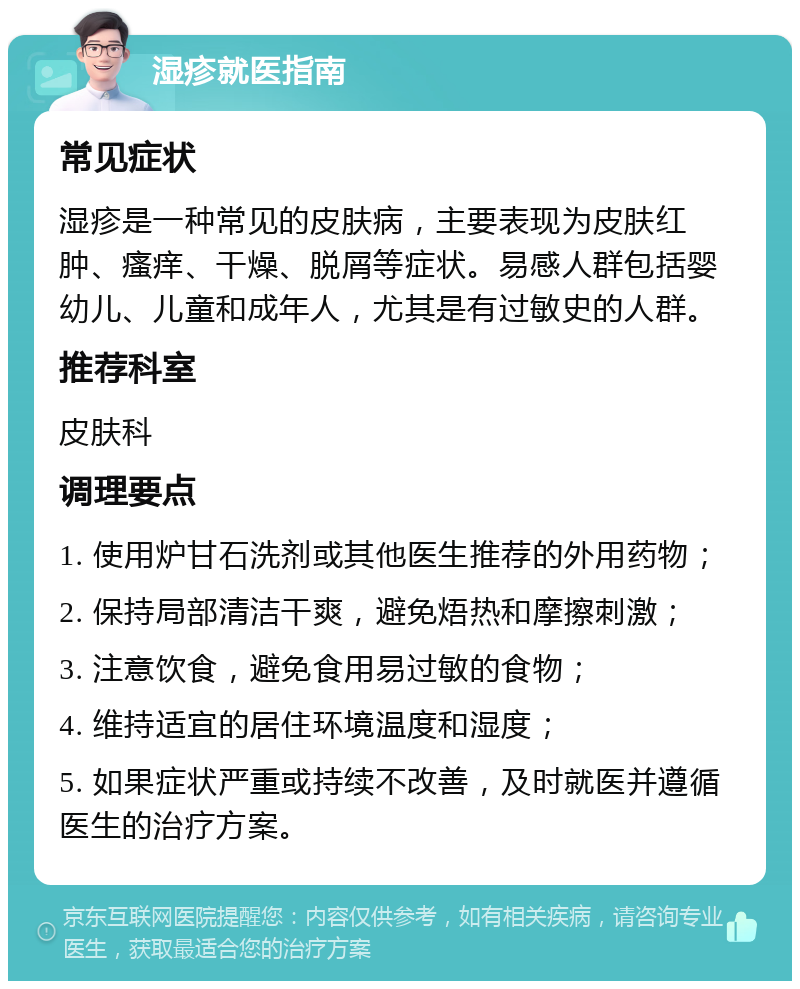 湿疹就医指南 常见症状 湿疹是一种常见的皮肤病，主要表现为皮肤红肿、瘙痒、干燥、脱屑等症状。易感人群包括婴幼儿、儿童和成年人，尤其是有过敏史的人群。 推荐科室 皮肤科 调理要点 1. 使用炉甘石洗剂或其他医生推荐的外用药物； 2. 保持局部清洁干爽，避免焐热和摩擦刺激； 3. 注意饮食，避免食用易过敏的食物； 4. 维持适宜的居住环境温度和湿度； 5. 如果症状严重或持续不改善，及时就医并遵循医生的治疗方案。