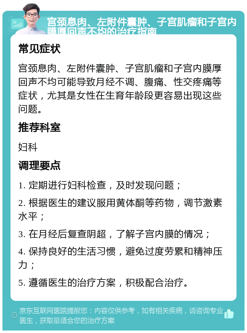 宫颈息肉、左附件囊肿、子宫肌瘤和子宫内膜厚回声不均的治疗指南 常见症状 宫颈息肉、左附件囊肿、子宫肌瘤和子宫内膜厚回声不均可能导致月经不调、腹痛、性交疼痛等症状，尤其是女性在生育年龄段更容易出现这些问题。 推荐科室 妇科 调理要点 1. 定期进行妇科检查，及时发现问题； 2. 根据医生的建议服用黄体酮等药物，调节激素水平； 3. 在月经后复查阴超，了解子宫内膜的情况； 4. 保持良好的生活习惯，避免过度劳累和精神压力； 5. 遵循医生的治疗方案，积极配合治疗。