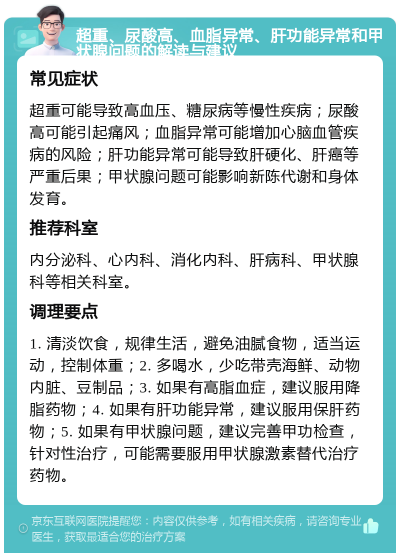 超重、尿酸高、血脂异常、肝功能异常和甲状腺问题的解读与建议 常见症状 超重可能导致高血压、糖尿病等慢性疾病；尿酸高可能引起痛风；血脂异常可能增加心脑血管疾病的风险；肝功能异常可能导致肝硬化、肝癌等严重后果；甲状腺问题可能影响新陈代谢和身体发育。 推荐科室 内分泌科、心内科、消化内科、肝病科、甲状腺科等相关科室。 调理要点 1. 清淡饮食，规律生活，避免油腻食物，适当运动，控制体重；2. 多喝水，少吃带壳海鲜、动物内脏、豆制品；3. 如果有高脂血症，建议服用降脂药物；4. 如果有肝功能异常，建议服用保肝药物；5. 如果有甲状腺问题，建议完善甲功检查，针对性治疗，可能需要服用甲状腺激素替代治疗药物。