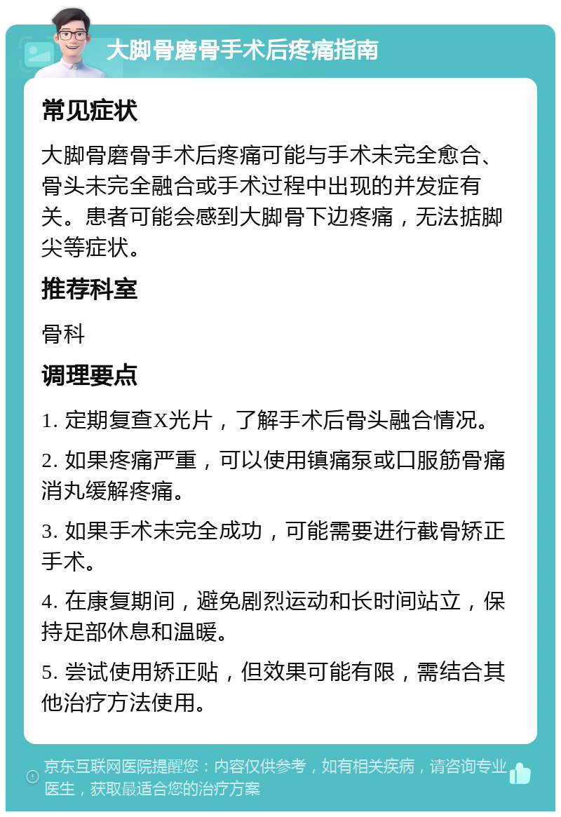 大脚骨磨骨手术后疼痛指南 常见症状 大脚骨磨骨手术后疼痛可能与手术未完全愈合、骨头未完全融合或手术过程中出现的并发症有关。患者可能会感到大脚骨下边疼痛，无法掂脚尖等症状。 推荐科室 骨科 调理要点 1. 定期复查X光片，了解手术后骨头融合情况。 2. 如果疼痛严重，可以使用镇痛泵或口服筋骨痛消丸缓解疼痛。 3. 如果手术未完全成功，可能需要进行截骨矫正手术。 4. 在康复期间，避免剧烈运动和长时间站立，保持足部休息和温暖。 5. 尝试使用矫正贴，但效果可能有限，需结合其他治疗方法使用。