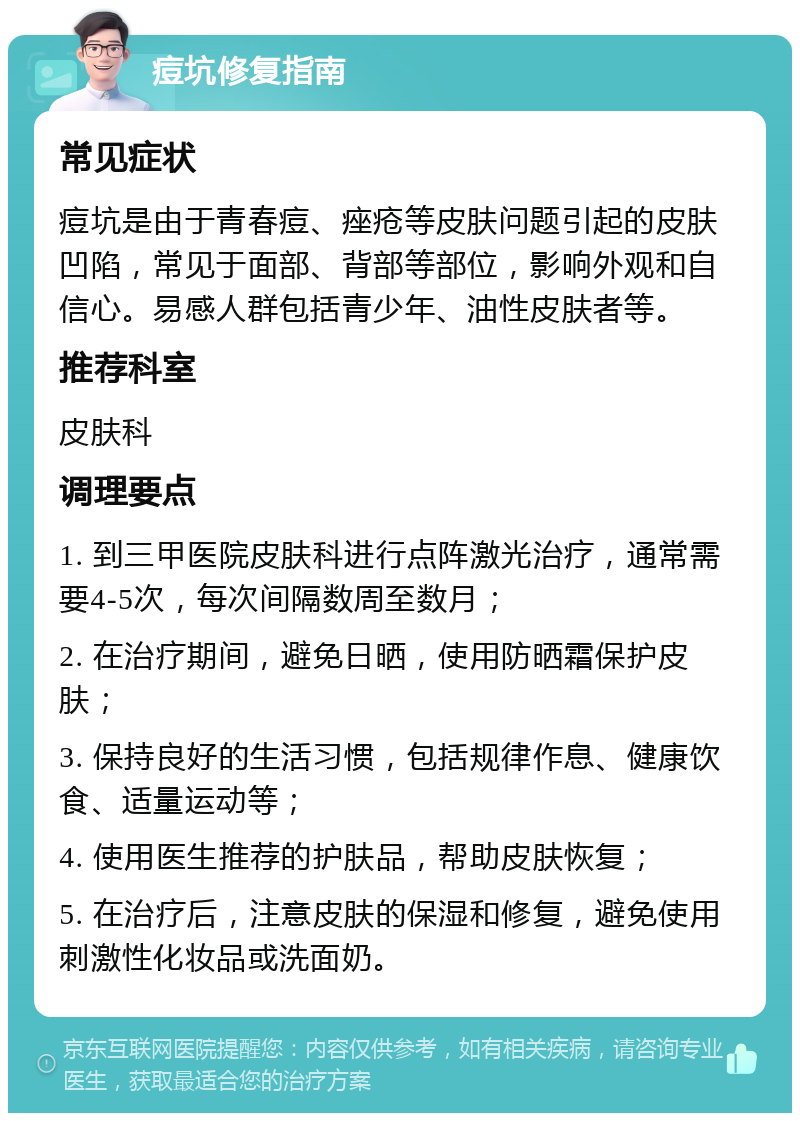 痘坑修复指南 常见症状 痘坑是由于青春痘、痤疮等皮肤问题引起的皮肤凹陷，常见于面部、背部等部位，影响外观和自信心。易感人群包括青少年、油性皮肤者等。 推荐科室 皮肤科 调理要点 1. 到三甲医院皮肤科进行点阵激光治疗，通常需要4-5次，每次间隔数周至数月； 2. 在治疗期间，避免日晒，使用防晒霜保护皮肤； 3. 保持良好的生活习惯，包括规律作息、健康饮食、适量运动等； 4. 使用医生推荐的护肤品，帮助皮肤恢复； 5. 在治疗后，注意皮肤的保湿和修复，避免使用刺激性化妆品或洗面奶。