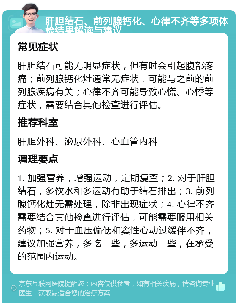 肝胆结石、前列腺钙化、心律不齐等多项体检结果解读与建议 常见症状 肝胆结石可能无明显症状，但有时会引起腹部疼痛；前列腺钙化灶通常无症状，可能与之前的前列腺疾病有关；心律不齐可能导致心慌、心悸等症状，需要结合其他检查进行评估。 推荐科室 肝胆外科、泌尿外科、心血管内科 调理要点 1. 加强营养，增强运动，定期复查；2. 对于肝胆结石，多饮水和多运动有助于结石排出；3. 前列腺钙化灶无需处理，除非出现症状；4. 心律不齐需要结合其他检查进行评估，可能需要服用相关药物；5. 对于血压偏低和窦性心动过缓伴不齐，建议加强营养，多吃一些，多运动一些，在承受的范围内运动。