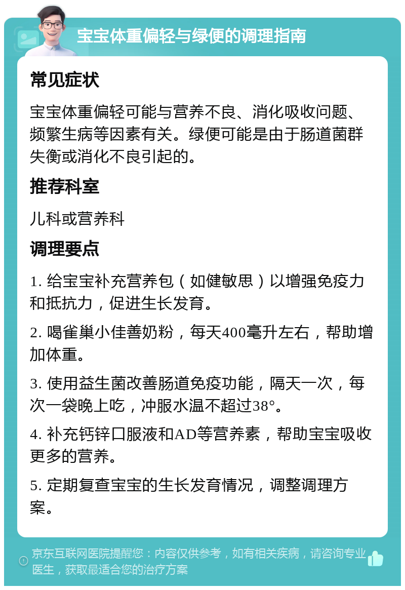 宝宝体重偏轻与绿便的调理指南 常见症状 宝宝体重偏轻可能与营养不良、消化吸收问题、频繁生病等因素有关。绿便可能是由于肠道菌群失衡或消化不良引起的。 推荐科室 儿科或营养科 调理要点 1. 给宝宝补充营养包（如健敏思）以增强免疫力和抵抗力，促进生长发育。 2. 喝雀巢小佳善奶粉，每天400毫升左右，帮助增加体重。 3. 使用益生菌改善肠道免疫功能，隔天一次，每次一袋晚上吃，冲服水温不超过38°。 4. 补充钙锌口服液和AD等营养素，帮助宝宝吸收更多的营养。 5. 定期复查宝宝的生长发育情况，调整调理方案。