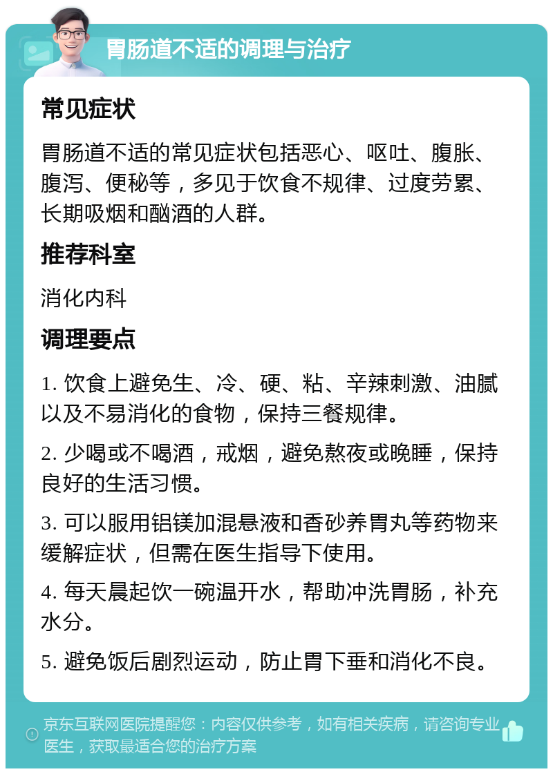 胃肠道不适的调理与治疗 常见症状 胃肠道不适的常见症状包括恶心、呕吐、腹胀、腹泻、便秘等，多见于饮食不规律、过度劳累、长期吸烟和酗酒的人群。 推荐科室 消化内科 调理要点 1. 饮食上避免生、冷、硬、粘、辛辣刺激、油腻以及不易消化的食物，保持三餐规律。 2. 少喝或不喝酒，戒烟，避免熬夜或晚睡，保持良好的生活习惯。 3. 可以服用铝镁加混悬液和香砂养胃丸等药物来缓解症状，但需在医生指导下使用。 4. 每天晨起饮一碗温开水，帮助冲洗胃肠，补充水分。 5. 避免饭后剧烈运动，防止胃下垂和消化不良。