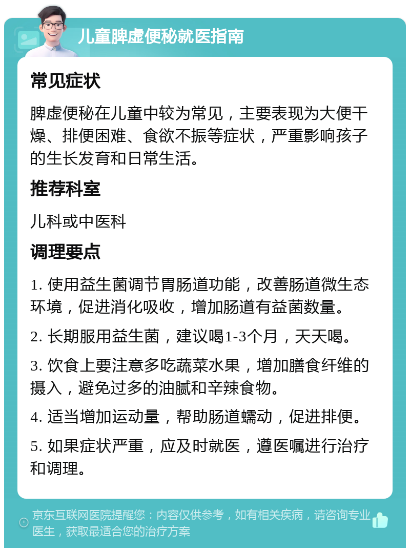 儿童脾虚便秘就医指南 常见症状 脾虚便秘在儿童中较为常见，主要表现为大便干燥、排便困难、食欲不振等症状，严重影响孩子的生长发育和日常生活。 推荐科室 儿科或中医科 调理要点 1. 使用益生菌调节胃肠道功能，改善肠道微生态环境，促进消化吸收，增加肠道有益菌数量。 2. 长期服用益生菌，建议喝1-3个月，天天喝。 3. 饮食上要注意多吃蔬菜水果，增加膳食纤维的摄入，避免过多的油腻和辛辣食物。 4. 适当增加运动量，帮助肠道蠕动，促进排便。 5. 如果症状严重，应及时就医，遵医嘱进行治疗和调理。