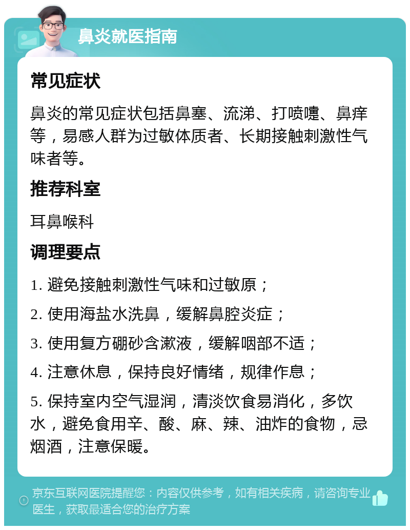 鼻炎就医指南 常见症状 鼻炎的常见症状包括鼻塞、流涕、打喷嚏、鼻痒等，易感人群为过敏体质者、长期接触刺激性气味者等。 推荐科室 耳鼻喉科 调理要点 1. 避免接触刺激性气味和过敏原； 2. 使用海盐水洗鼻，缓解鼻腔炎症； 3. 使用复方硼砂含漱液，缓解咽部不适； 4. 注意休息，保持良好情绪，规律作息； 5. 保持室内空气湿润，清淡饮食易消化，多饮水，避免食用辛、酸、麻、辣、油炸的食物，忌烟酒，注意保暖。