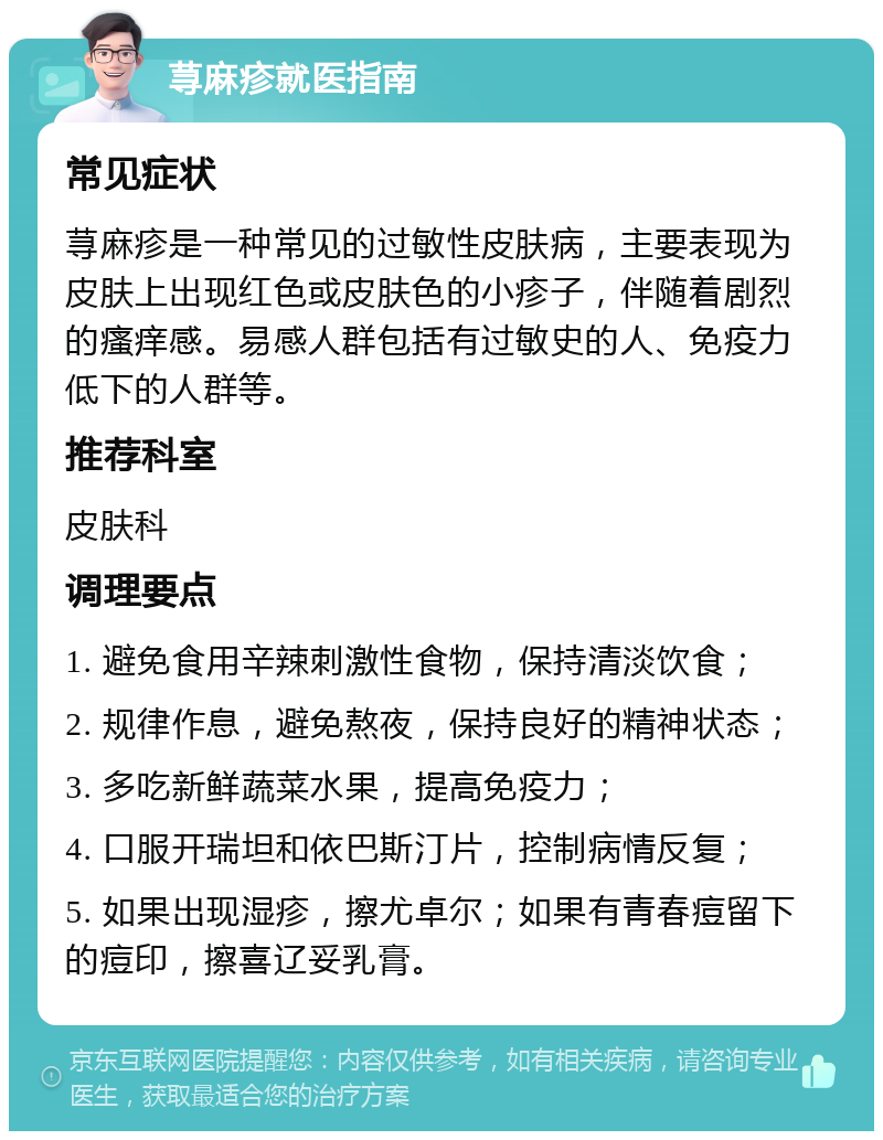 荨麻疹就医指南 常见症状 荨麻疹是一种常见的过敏性皮肤病，主要表现为皮肤上出现红色或皮肤色的小疹子，伴随着剧烈的瘙痒感。易感人群包括有过敏史的人、免疫力低下的人群等。 推荐科室 皮肤科 调理要点 1. 避免食用辛辣刺激性食物，保持清淡饮食； 2. 规律作息，避免熬夜，保持良好的精神状态； 3. 多吃新鲜蔬菜水果，提高免疫力； 4. 口服开瑞坦和依巴斯汀片，控制病情反复； 5. 如果出现湿疹，擦尤卓尔；如果有青春痘留下的痘印，擦喜辽妥乳膏。