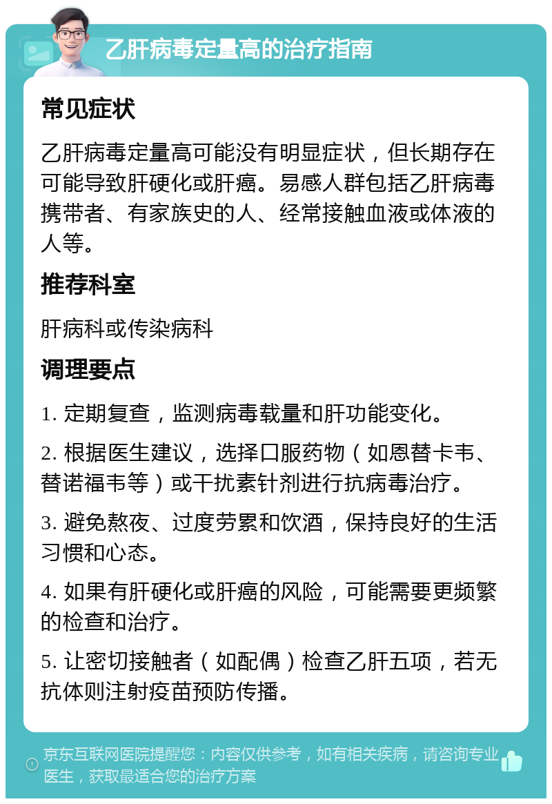 乙肝病毒定量高的治疗指南 常见症状 乙肝病毒定量高可能没有明显症状，但长期存在可能导致肝硬化或肝癌。易感人群包括乙肝病毒携带者、有家族史的人、经常接触血液或体液的人等。 推荐科室 肝病科或传染病科 调理要点 1. 定期复查，监测病毒载量和肝功能变化。 2. 根据医生建议，选择口服药物（如恩替卡韦、替诺福韦等）或干扰素针剂进行抗病毒治疗。 3. 避免熬夜、过度劳累和饮酒，保持良好的生活习惯和心态。 4. 如果有肝硬化或肝癌的风险，可能需要更频繁的检查和治疗。 5. 让密切接触者（如配偶）检查乙肝五项，若无抗体则注射疫苗预防传播。