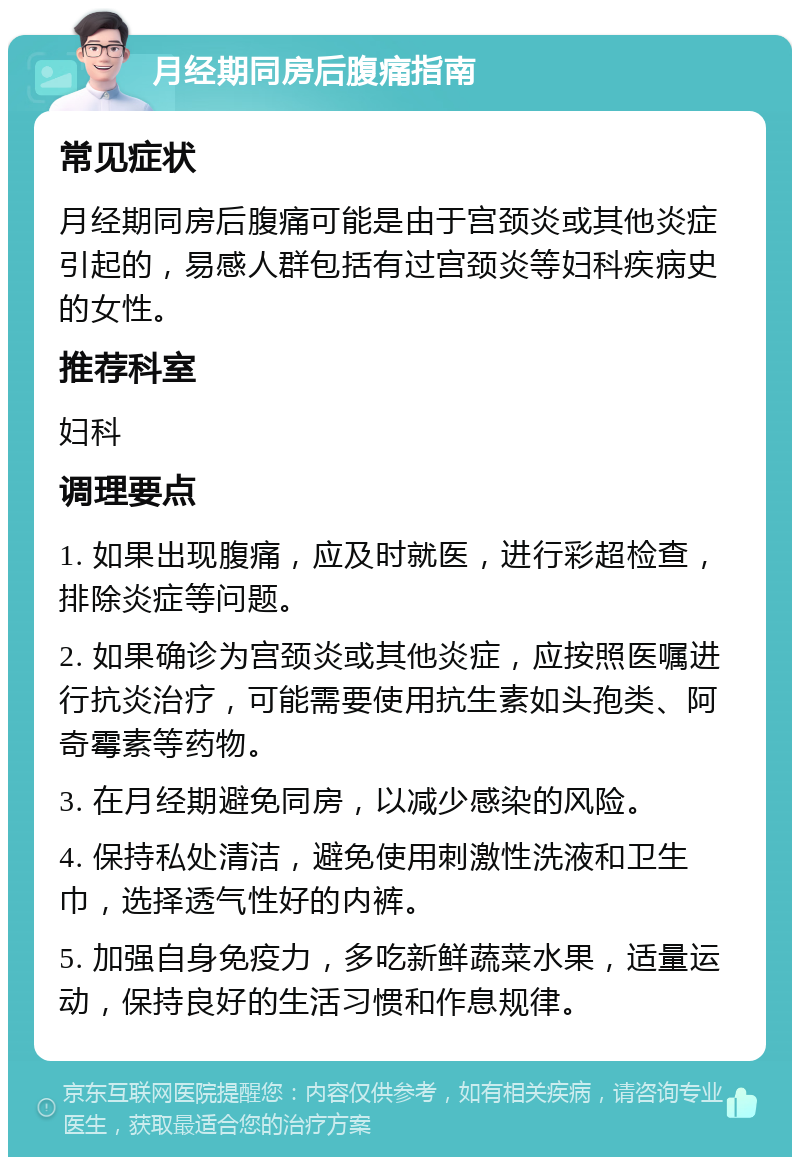 月经期同房后腹痛指南 常见症状 月经期同房后腹痛可能是由于宫颈炎或其他炎症引起的，易感人群包括有过宫颈炎等妇科疾病史的女性。 推荐科室 妇科 调理要点 1. 如果出现腹痛，应及时就医，进行彩超检查，排除炎症等问题。 2. 如果确诊为宫颈炎或其他炎症，应按照医嘱进行抗炎治疗，可能需要使用抗生素如头孢类、阿奇霉素等药物。 3. 在月经期避免同房，以减少感染的风险。 4. 保持私处清洁，避免使用刺激性洗液和卫生巾，选择透气性好的内裤。 5. 加强自身免疫力，多吃新鲜蔬菜水果，适量运动，保持良好的生活习惯和作息规律。