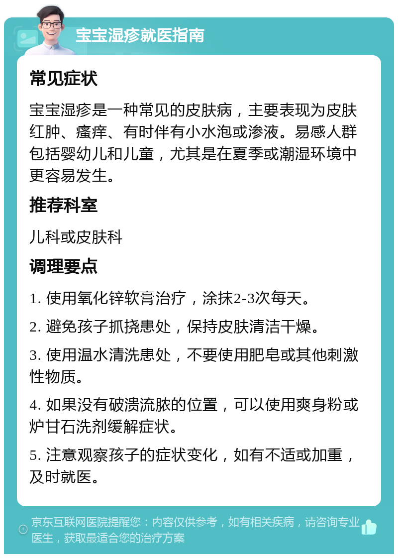 宝宝湿疹就医指南 常见症状 宝宝湿疹是一种常见的皮肤病，主要表现为皮肤红肿、瘙痒、有时伴有小水泡或渗液。易感人群包括婴幼儿和儿童，尤其是在夏季或潮湿环境中更容易发生。 推荐科室 儿科或皮肤科 调理要点 1. 使用氧化锌软膏治疗，涂抹2-3次每天。 2. 避免孩子抓挠患处，保持皮肤清洁干燥。 3. 使用温水清洗患处，不要使用肥皂或其他刺激性物质。 4. 如果没有破溃流脓的位置，可以使用爽身粉或炉甘石洗剂缓解症状。 5. 注意观察孩子的症状变化，如有不适或加重，及时就医。