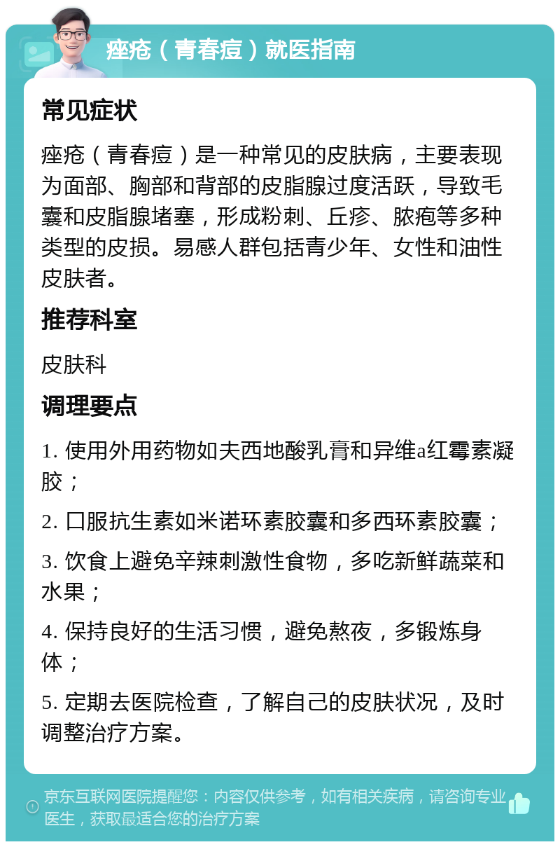 痤疮（青春痘）就医指南 常见症状 痤疮（青春痘）是一种常见的皮肤病，主要表现为面部、胸部和背部的皮脂腺过度活跃，导致毛囊和皮脂腺堵塞，形成粉刺、丘疹、脓疱等多种类型的皮损。易感人群包括青少年、女性和油性皮肤者。 推荐科室 皮肤科 调理要点 1. 使用外用药物如夫西地酸乳膏和异维a红霉素凝胶； 2. 口服抗生素如米诺环素胶囊和多西环素胶囊； 3. 饮食上避免辛辣刺激性食物，多吃新鲜蔬菜和水果； 4. 保持良好的生活习惯，避免熬夜，多锻炼身体； 5. 定期去医院检查，了解自己的皮肤状况，及时调整治疗方案。