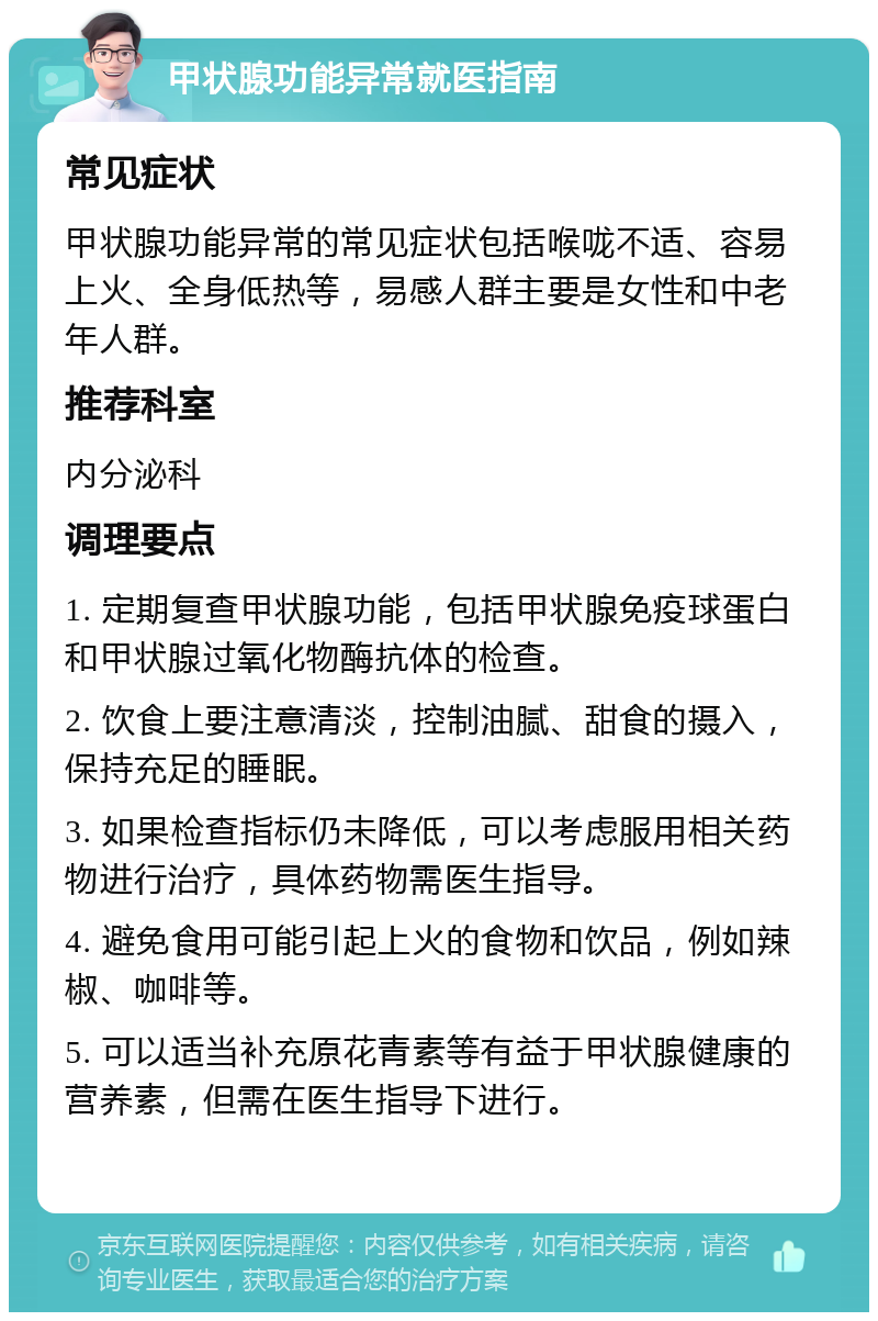 甲状腺功能异常就医指南 常见症状 甲状腺功能异常的常见症状包括喉咙不适、容易上火、全身低热等，易感人群主要是女性和中老年人群。 推荐科室 内分泌科 调理要点 1. 定期复查甲状腺功能，包括甲状腺免疫球蛋白和甲状腺过氧化物酶抗体的检查。 2. 饮食上要注意清淡，控制油腻、甜食的摄入，保持充足的睡眠。 3. 如果检查指标仍未降低，可以考虑服用相关药物进行治疗，具体药物需医生指导。 4. 避免食用可能引起上火的食物和饮品，例如辣椒、咖啡等。 5. 可以适当补充原花青素等有益于甲状腺健康的营养素，但需在医生指导下进行。