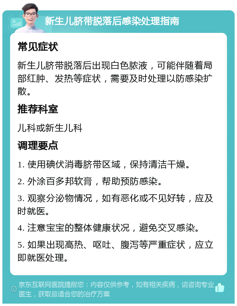 新生儿脐带脱落后感染处理指南 常见症状 新生儿脐带脱落后出现白色脓液，可能伴随着局部红肿、发热等症状，需要及时处理以防感染扩散。 推荐科室 儿科或新生儿科 调理要点 1. 使用碘伏消毒脐带区域，保持清洁干燥。 2. 外涂百多邦软膏，帮助预防感染。 3. 观察分泌物情况，如有恶化或不见好转，应及时就医。 4. 注意宝宝的整体健康状况，避免交叉感染。 5. 如果出现高热、呕吐、腹泻等严重症状，应立即就医处理。