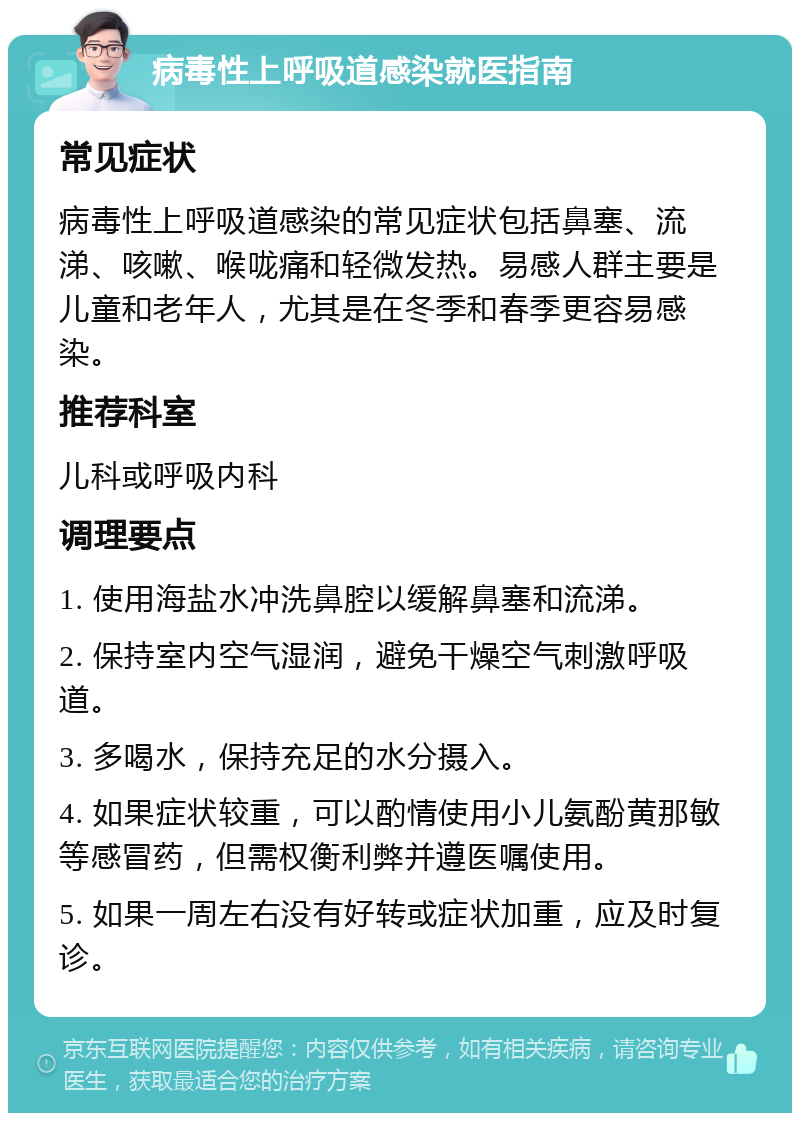 病毒性上呼吸道感染就医指南 常见症状 病毒性上呼吸道感染的常见症状包括鼻塞、流涕、咳嗽、喉咙痛和轻微发热。易感人群主要是儿童和老年人，尤其是在冬季和春季更容易感染。 推荐科室 儿科或呼吸内科 调理要点 1. 使用海盐水冲洗鼻腔以缓解鼻塞和流涕。 2. 保持室内空气湿润，避免干燥空气刺激呼吸道。 3. 多喝水，保持充足的水分摄入。 4. 如果症状较重，可以酌情使用小儿氨酚黄那敏等感冒药，但需权衡利弊并遵医嘱使用。 5. 如果一周左右没有好转或症状加重，应及时复诊。