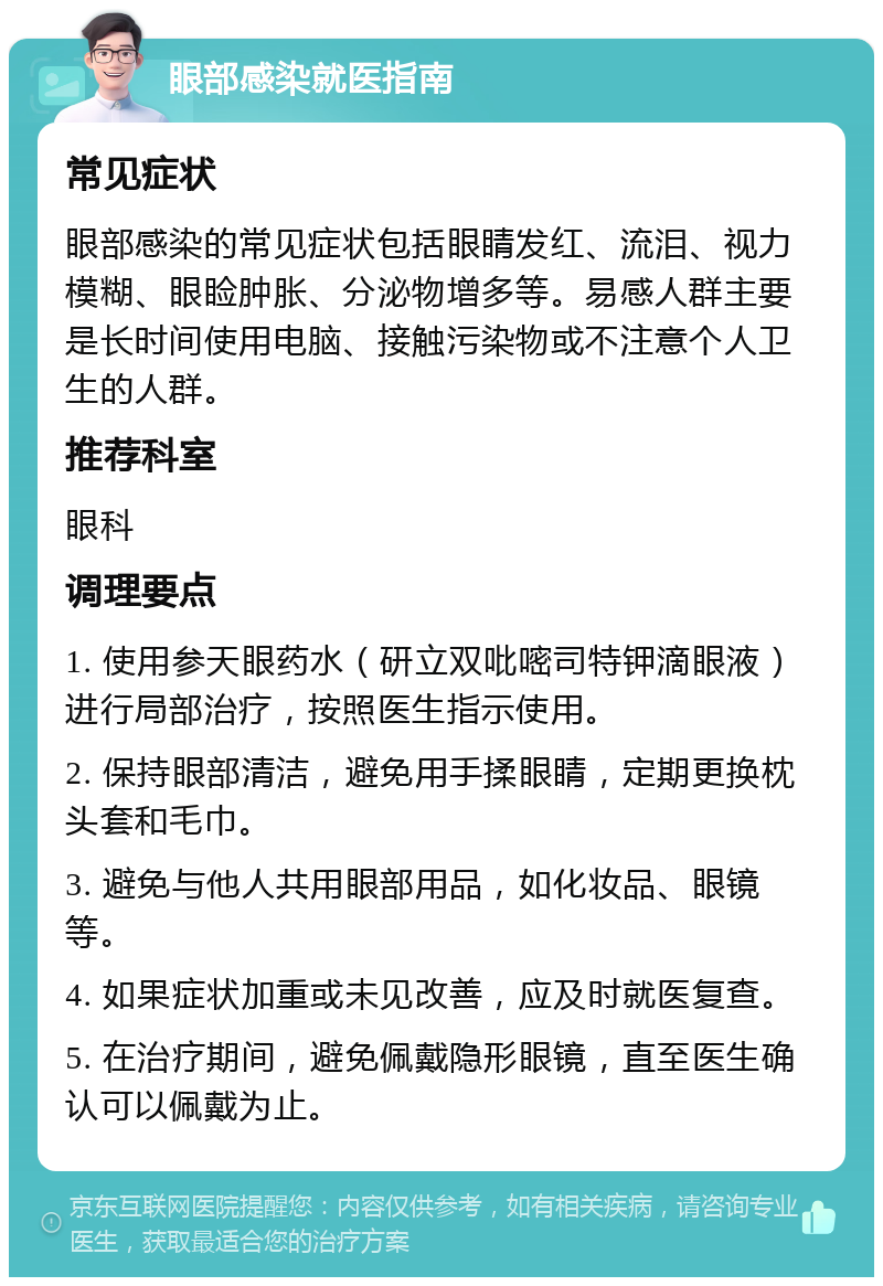 眼部感染就医指南 常见症状 眼部感染的常见症状包括眼睛发红、流泪、视力模糊、眼睑肿胀、分泌物增多等。易感人群主要是长时间使用电脑、接触污染物或不注意个人卫生的人群。 推荐科室 眼科 调理要点 1. 使用参天眼药水（研立双吡嘧司特钾滴眼液）进行局部治疗，按照医生指示使用。 2. 保持眼部清洁，避免用手揉眼睛，定期更换枕头套和毛巾。 3. 避免与他人共用眼部用品，如化妆品、眼镜等。 4. 如果症状加重或未见改善，应及时就医复查。 5. 在治疗期间，避免佩戴隐形眼镜，直至医生确认可以佩戴为止。