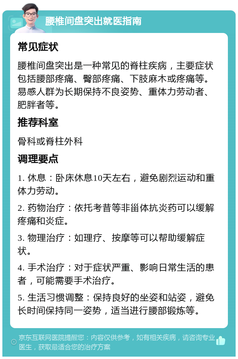 腰椎间盘突出就医指南 常见症状 腰椎间盘突出是一种常见的脊柱疾病，主要症状包括腰部疼痛、臀部疼痛、下肢麻木或疼痛等。易感人群为长期保持不良姿势、重体力劳动者、肥胖者等。 推荐科室 骨科或脊柱外科 调理要点 1. 休息：卧床休息10天左右，避免剧烈运动和重体力劳动。 2. 药物治疗：依托考昔等非甾体抗炎药可以缓解疼痛和炎症。 3. 物理治疗：如理疗、按摩等可以帮助缓解症状。 4. 手术治疗：对于症状严重、影响日常生活的患者，可能需要手术治疗。 5. 生活习惯调整：保持良好的坐姿和站姿，避免长时间保持同一姿势，适当进行腰部锻炼等。