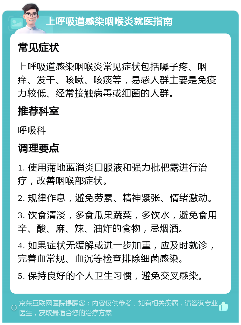 上呼吸道感染咽喉炎就医指南 常见症状 上呼吸道感染咽喉炎常见症状包括嗓子疼、咽痒、发干、咳嗽、咳痰等，易感人群主要是免疫力较低、经常接触病毒或细菌的人群。 推荐科室 呼吸科 调理要点 1. 使用蒲地蓝消炎口服液和强力枇杷露进行治疗，改善咽喉部症状。 2. 规律作息，避免劳累、精神紧张、情绪激动。 3. 饮食清淡，多食瓜果蔬菜，多饮水，避免食用辛、酸、麻、辣、油炸的食物，忌烟酒。 4. 如果症状无缓解或进一步加重，应及时就诊，完善血常规、血沉等检查排除细菌感染。 5. 保持良好的个人卫生习惯，避免交叉感染。