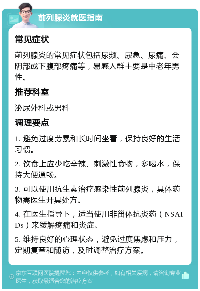 前列腺炎就医指南 常见症状 前列腺炎的常见症状包括尿频、尿急、尿痛、会阴部或下腹部疼痛等，易感人群主要是中老年男性。 推荐科室 泌尿外科或男科 调理要点 1. 避免过度劳累和长时间坐着，保持良好的生活习惯。 2. 饮食上应少吃辛辣、刺激性食物，多喝水，保持大便通畅。 3. 可以使用抗生素治疗感染性前列腺炎，具体药物需医生开具处方。 4. 在医生指导下，适当使用非甾体抗炎药（NSAIDs）来缓解疼痛和炎症。 5. 维持良好的心理状态，避免过度焦虑和压力，定期复查和随访，及时调整治疗方案。