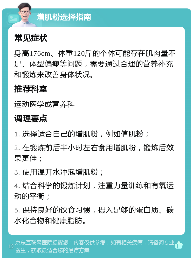 增肌粉选择指南 常见症状 身高176cm、体重120斤的个体可能存在肌肉量不足、体型偏瘦等问题，需要通过合理的营养补充和锻炼来改善身体状况。 推荐科室 运动医学或营养科 调理要点 1. 选择适合自己的增肌粉，例如值肌粉； 2. 在锻炼前后半小时左右食用增肌粉，锻炼后效果更佳； 3. 使用温开水冲泡增肌粉； 4. 结合科学的锻炼计划，注重力量训练和有氧运动的平衡； 5. 保持良好的饮食习惯，摄入足够的蛋白质、碳水化合物和健康脂肪。