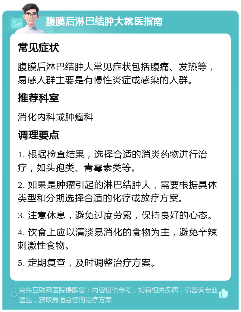 腹膜后淋巴结肿大就医指南 常见症状 腹膜后淋巴结肿大常见症状包括腹痛、发热等，易感人群主要是有慢性炎症或感染的人群。 推荐科室 消化内科或肿瘤科 调理要点 1. 根据检查结果，选择合适的消炎药物进行治疗，如头孢类、青霉素类等。 2. 如果是肿瘤引起的淋巴结肿大，需要根据具体类型和分期选择合适的化疗或放疗方案。 3. 注意休息，避免过度劳累，保持良好的心态。 4. 饮食上应以清淡易消化的食物为主，避免辛辣刺激性食物。 5. 定期复查，及时调整治疗方案。