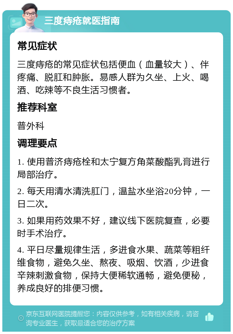 三度痔疮就医指南 常见症状 三度痔疮的常见症状包括便血（血量较大）、伴疼痛、脱肛和肿胀。易感人群为久坐、上火、喝酒、吃辣等不良生活习惯者。 推荐科室 普外科 调理要点 1. 使用普济痔疮栓和太宁复方角菜酸酯乳膏进行局部治疗。 2. 每天用清水清洗肛门，温盐水坐浴20分钟，一日二次。 3. 如果用药效果不好，建议线下医院复查，必要时手术治疗。 4. 平日尽量规律生活，多进食水果、蔬菜等粗纤维食物，避免久坐、熬夜、吸烟、饮酒，少进食辛辣刺激食物，保持大便稀软通畅，避免便秘，养成良好的排便习惯。