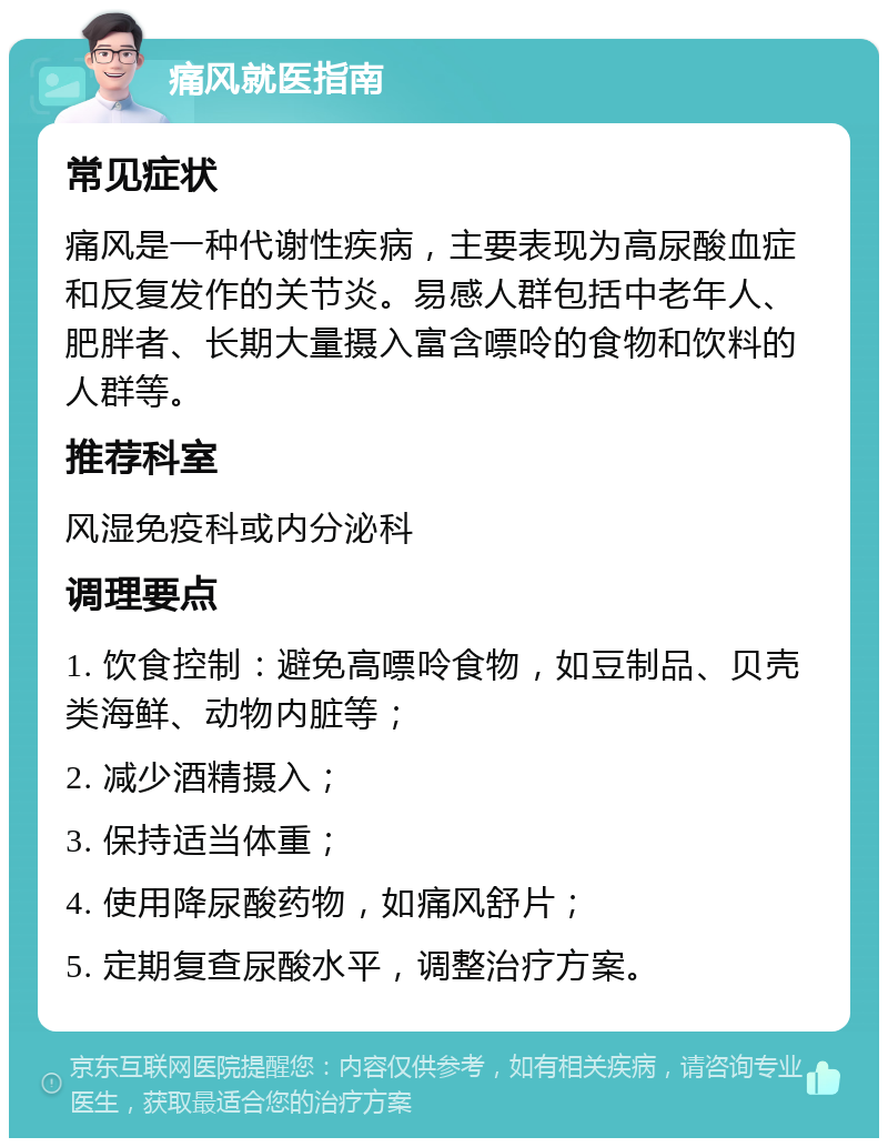 痛风就医指南 常见症状 痛风是一种代谢性疾病，主要表现为高尿酸血症和反复发作的关节炎。易感人群包括中老年人、肥胖者、长期大量摄入富含嘌呤的食物和饮料的人群等。 推荐科室 风湿免疫科或内分泌科 调理要点 1. 饮食控制：避免高嘌呤食物，如豆制品、贝壳类海鲜、动物内脏等； 2. 减少酒精摄入； 3. 保持适当体重； 4. 使用降尿酸药物，如痛风舒片； 5. 定期复查尿酸水平，调整治疗方案。