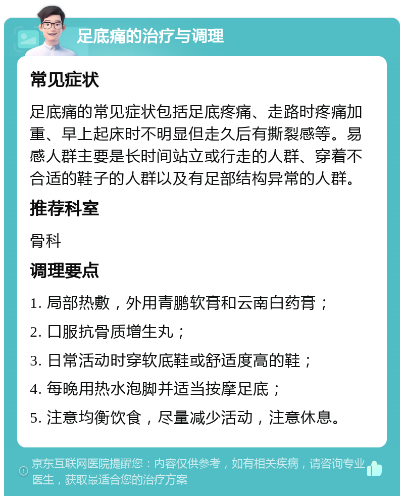 足底痛的治疗与调理 常见症状 足底痛的常见症状包括足底疼痛、走路时疼痛加重、早上起床时不明显但走久后有撕裂感等。易感人群主要是长时间站立或行走的人群、穿着不合适的鞋子的人群以及有足部结构异常的人群。 推荐科室 骨科 调理要点 1. 局部热敷，外用青鹏软膏和云南白药膏； 2. 口服抗骨质增生丸； 3. 日常活动时穿软底鞋或舒适度高的鞋； 4. 每晚用热水泡脚并适当按摩足底； 5. 注意均衡饮食，尽量减少活动，注意休息。