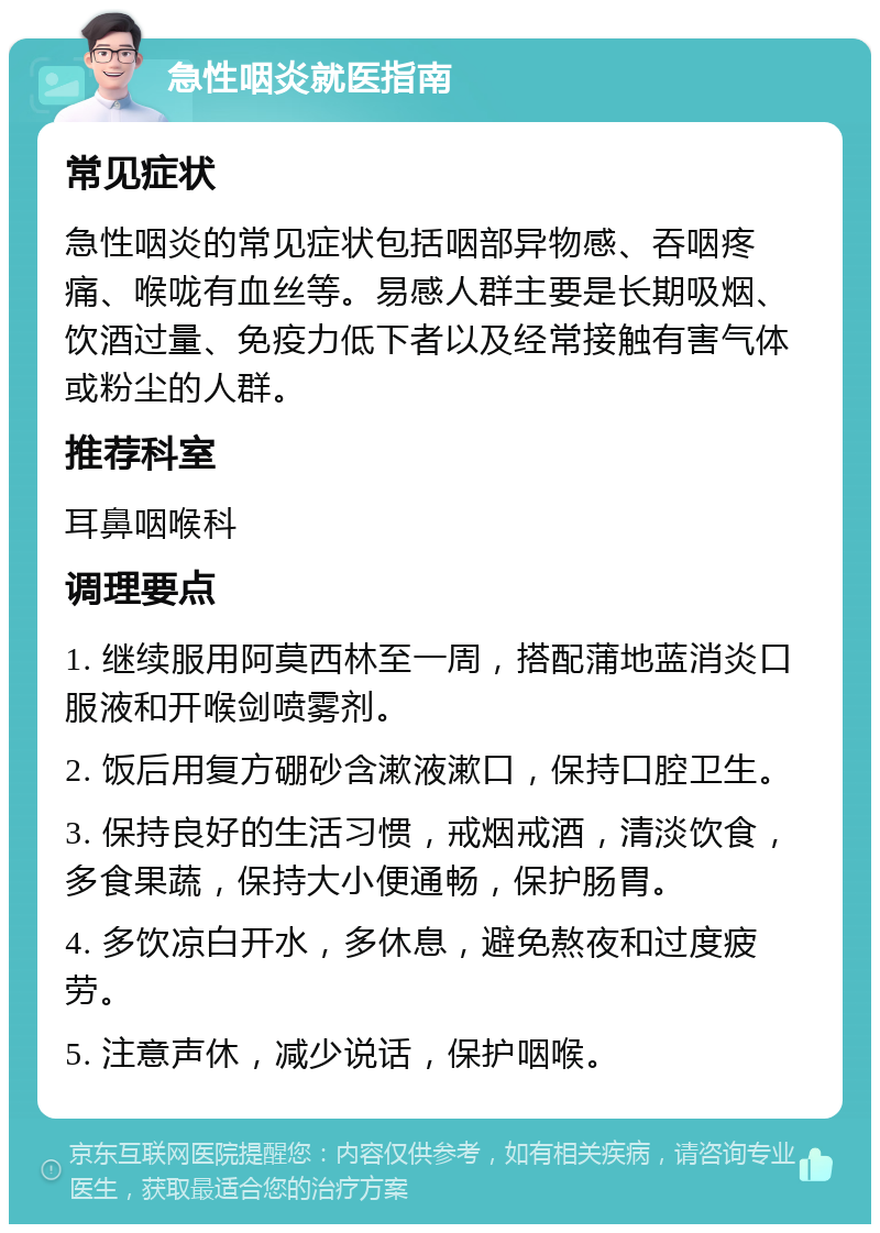 急性咽炎就医指南 常见症状 急性咽炎的常见症状包括咽部异物感、吞咽疼痛、喉咙有血丝等。易感人群主要是长期吸烟、饮酒过量、免疫力低下者以及经常接触有害气体或粉尘的人群。 推荐科室 耳鼻咽喉科 调理要点 1. 继续服用阿莫西林至一周，搭配蒲地蓝消炎口服液和开喉剑喷雾剂。 2. 饭后用复方硼砂含漱液漱口，保持口腔卫生。 3. 保持良好的生活习惯，戒烟戒酒，清淡饮食，多食果蔬，保持大小便通畅，保护肠胃。 4. 多饮凉白开水，多休息，避免熬夜和过度疲劳。 5. 注意声休，减少说话，保护咽喉。