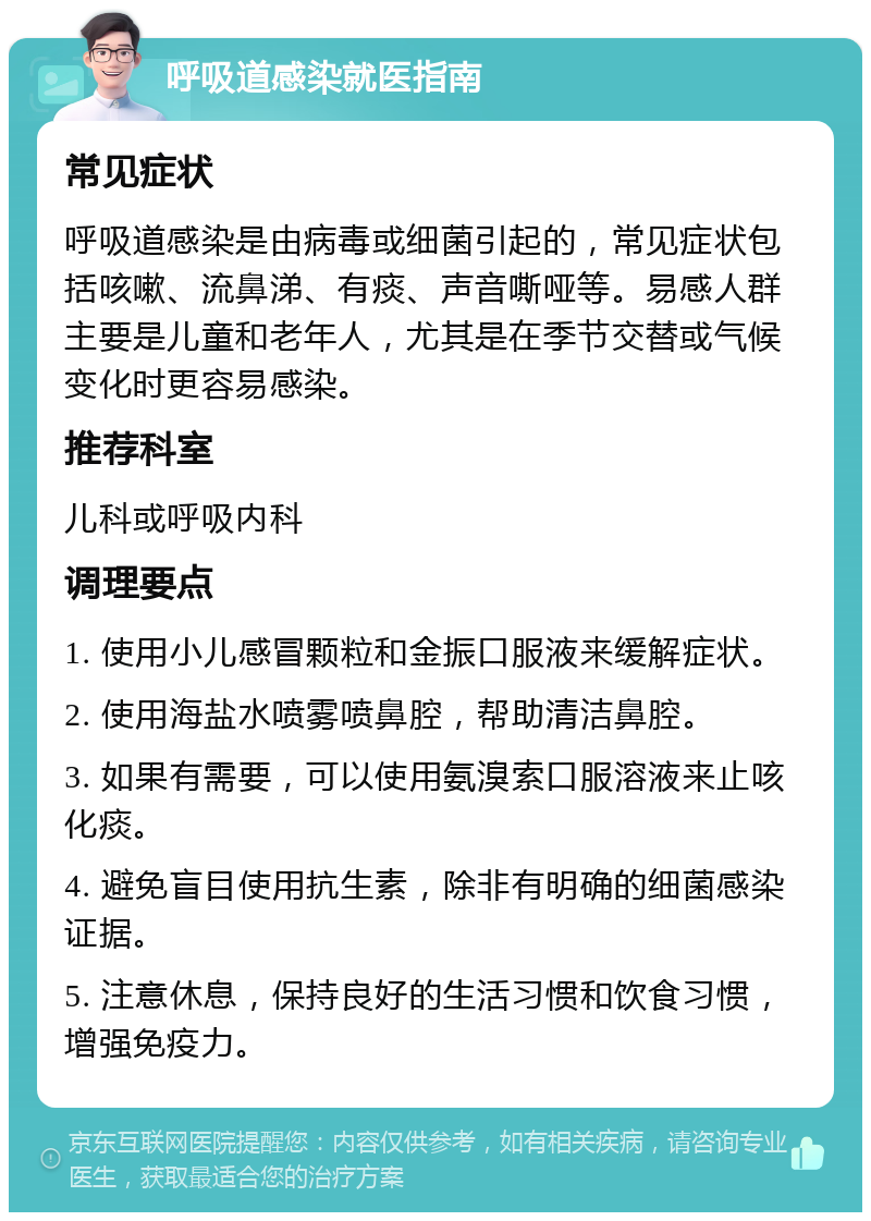 呼吸道感染就医指南 常见症状 呼吸道感染是由病毒或细菌引起的，常见症状包括咳嗽、流鼻涕、有痰、声音嘶哑等。易感人群主要是儿童和老年人，尤其是在季节交替或气候变化时更容易感染。 推荐科室 儿科或呼吸内科 调理要点 1. 使用小儿感冒颗粒和金振口服液来缓解症状。 2. 使用海盐水喷雾喷鼻腔，帮助清洁鼻腔。 3. 如果有需要，可以使用氨溴索口服溶液来止咳化痰。 4. 避免盲目使用抗生素，除非有明确的细菌感染证据。 5. 注意休息，保持良好的生活习惯和饮食习惯，增强免疫力。