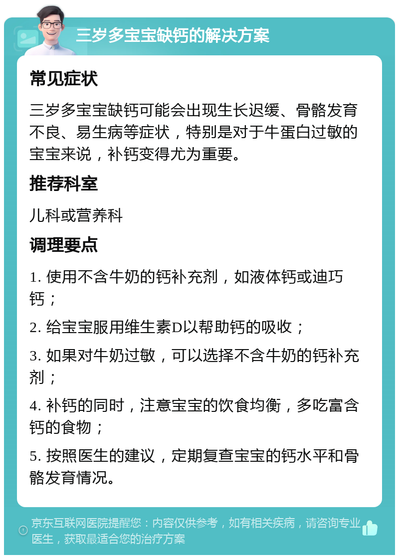 三岁多宝宝缺钙的解决方案 常见症状 三岁多宝宝缺钙可能会出现生长迟缓、骨骼发育不良、易生病等症状，特别是对于牛蛋白过敏的宝宝来说，补钙变得尤为重要。 推荐科室 儿科或营养科 调理要点 1. 使用不含牛奶的钙补充剂，如液体钙或迪巧钙； 2. 给宝宝服用维生素D以帮助钙的吸收； 3. 如果对牛奶过敏，可以选择不含牛奶的钙补充剂； 4. 补钙的同时，注意宝宝的饮食均衡，多吃富含钙的食物； 5. 按照医生的建议，定期复查宝宝的钙水平和骨骼发育情况。