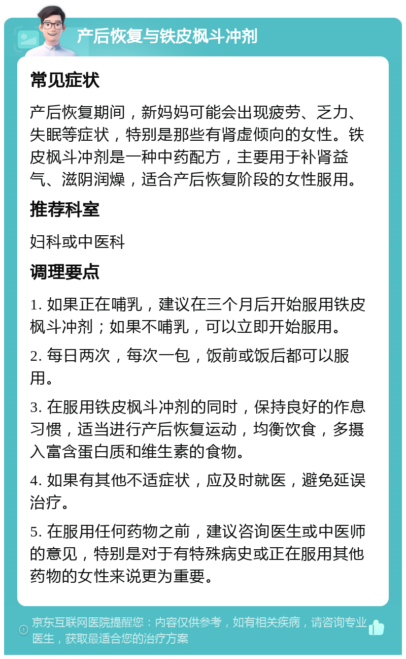 产后恢复与铁皮枫斗冲剂 常见症状 产后恢复期间，新妈妈可能会出现疲劳、乏力、失眠等症状，特别是那些有肾虚倾向的女性。铁皮枫斗冲剂是一种中药配方，主要用于补肾益气、滋阴润燥，适合产后恢复阶段的女性服用。 推荐科室 妇科或中医科 调理要点 1. 如果正在哺乳，建议在三个月后开始服用铁皮枫斗冲剂；如果不哺乳，可以立即开始服用。 2. 每日两次，每次一包，饭前或饭后都可以服用。 3. 在服用铁皮枫斗冲剂的同时，保持良好的作息习惯，适当进行产后恢复运动，均衡饮食，多摄入富含蛋白质和维生素的食物。 4. 如果有其他不适症状，应及时就医，避免延误治疗。 5. 在服用任何药物之前，建议咨询医生或中医师的意见，特别是对于有特殊病史或正在服用其他药物的女性来说更为重要。