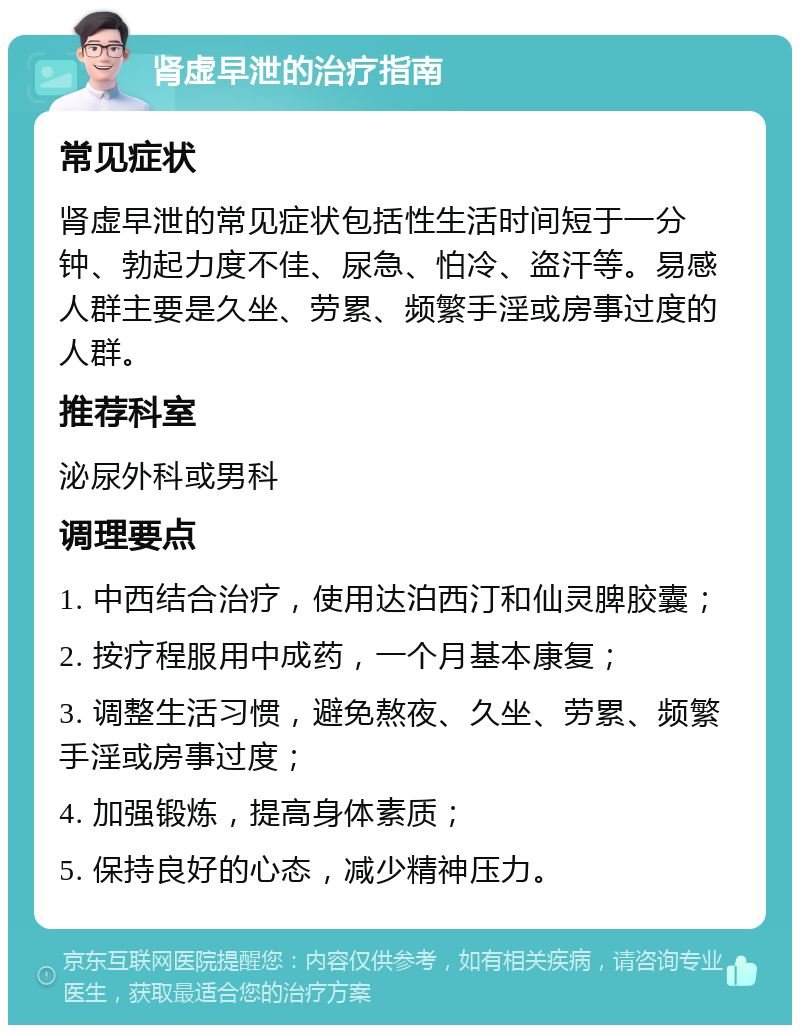 肾虚早泄的治疗指南 常见症状 肾虚早泄的常见症状包括性生活时间短于一分钟、勃起力度不佳、尿急、怕冷、盗汗等。易感人群主要是久坐、劳累、频繁手淫或房事过度的人群。 推荐科室 泌尿外科或男科 调理要点 1. 中西结合治疗，使用达泊西汀和仙灵脾胶囊； 2. 按疗程服用中成药，一个月基本康复； 3. 调整生活习惯，避免熬夜、久坐、劳累、频繁手淫或房事过度； 4. 加强锻炼，提高身体素质； 5. 保持良好的心态，减少精神压力。