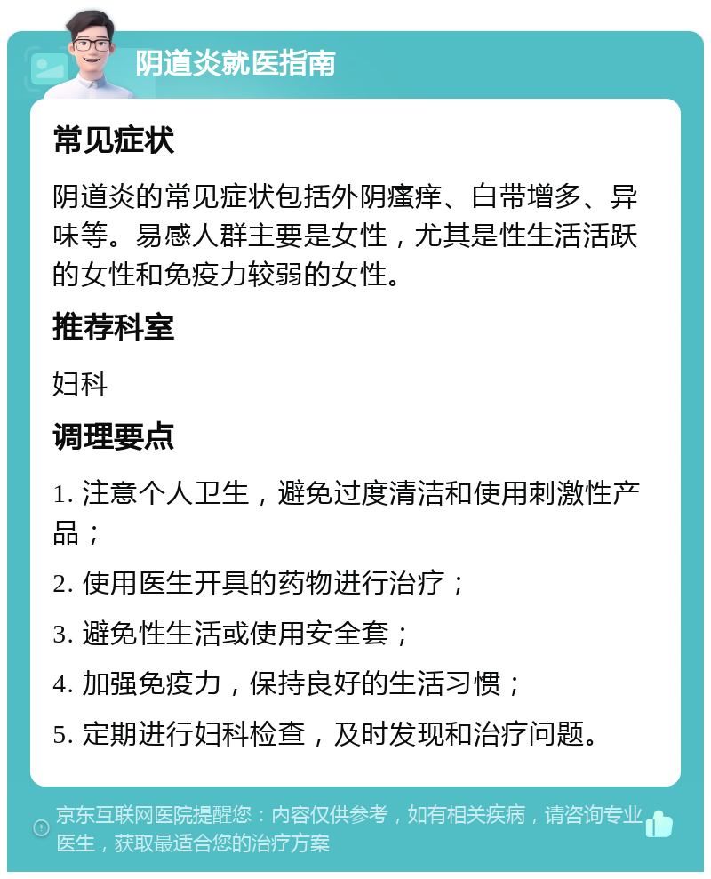 阴道炎就医指南 常见症状 阴道炎的常见症状包括外阴瘙痒、白带增多、异味等。易感人群主要是女性，尤其是性生活活跃的女性和免疫力较弱的女性。 推荐科室 妇科 调理要点 1. 注意个人卫生，避免过度清洁和使用刺激性产品； 2. 使用医生开具的药物进行治疗； 3. 避免性生活或使用安全套； 4. 加强免疫力，保持良好的生活习惯； 5. 定期进行妇科检查，及时发现和治疗问题。