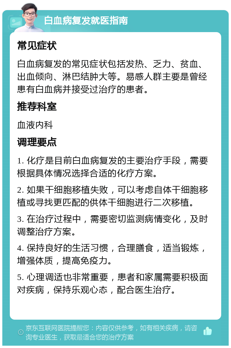 白血病复发就医指南 常见症状 白血病复发的常见症状包括发热、乏力、贫血、出血倾向、淋巴结肿大等。易感人群主要是曾经患有白血病并接受过治疗的患者。 推荐科室 血液内科 调理要点 1. 化疗是目前白血病复发的主要治疗手段，需要根据具体情况选择合适的化疗方案。 2. 如果干细胞移植失败，可以考虑自体干细胞移植或寻找更匹配的供体干细胞进行二次移植。 3. 在治疗过程中，需要密切监测病情变化，及时调整治疗方案。 4. 保持良好的生活习惯，合理膳食，适当锻炼，增强体质，提高免疫力。 5. 心理调适也非常重要，患者和家属需要积极面对疾病，保持乐观心态，配合医生治疗。