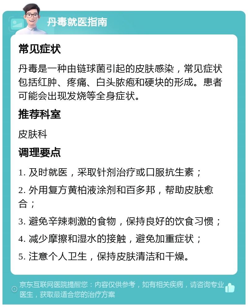 丹毒就医指南 常见症状 丹毒是一种由链球菌引起的皮肤感染，常见症状包括红肿、疼痛、白头脓疱和硬块的形成。患者可能会出现发烧等全身症状。 推荐科室 皮肤科 调理要点 1. 及时就医，采取针剂治疗或口服抗生素； 2. 外用复方黄柏液涂剂和百多邦，帮助皮肤愈合； 3. 避免辛辣刺激的食物，保持良好的饮食习惯； 4. 减少摩擦和湿水的接触，避免加重症状； 5. 注意个人卫生，保持皮肤清洁和干燥。