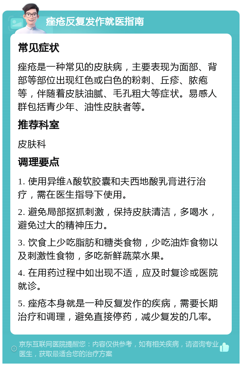 痤疮反复发作就医指南 常见症状 痤疮是一种常见的皮肤病，主要表现为面部、背部等部位出现红色或白色的粉刺、丘疹、脓疱等，伴随着皮肤油腻、毛孔粗大等症状。易感人群包括青少年、油性皮肤者等。 推荐科室 皮肤科 调理要点 1. 使用异维A酸软胶囊和夫西地酸乳膏进行治疗，需在医生指导下使用。 2. 避免局部抠抓刺激，保持皮肤清洁，多喝水，避免过大的精神压力。 3. 饮食上少吃脂肪和糖类食物，少吃油炸食物以及刺激性食物，多吃新鲜蔬菜水果。 4. 在用药过程中如出现不适，应及时复诊或医院就诊。 5. 痤疮本身就是一种反复发作的疾病，需要长期治疗和调理，避免直接停药，减少复发的几率。