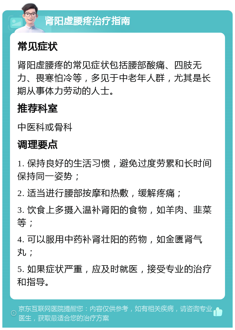 肾阳虚腰疼治疗指南 常见症状 肾阳虚腰疼的常见症状包括腰部酸痛、四肢无力、畏寒怕冷等，多见于中老年人群，尤其是长期从事体力劳动的人士。 推荐科室 中医科或骨科 调理要点 1. 保持良好的生活习惯，避免过度劳累和长时间保持同一姿势； 2. 适当进行腰部按摩和热敷，缓解疼痛； 3. 饮食上多摄入温补肾阳的食物，如羊肉、韭菜等； 4. 可以服用中药补肾壮阳的药物，如金匮肾气丸； 5. 如果症状严重，应及时就医，接受专业的治疗和指导。