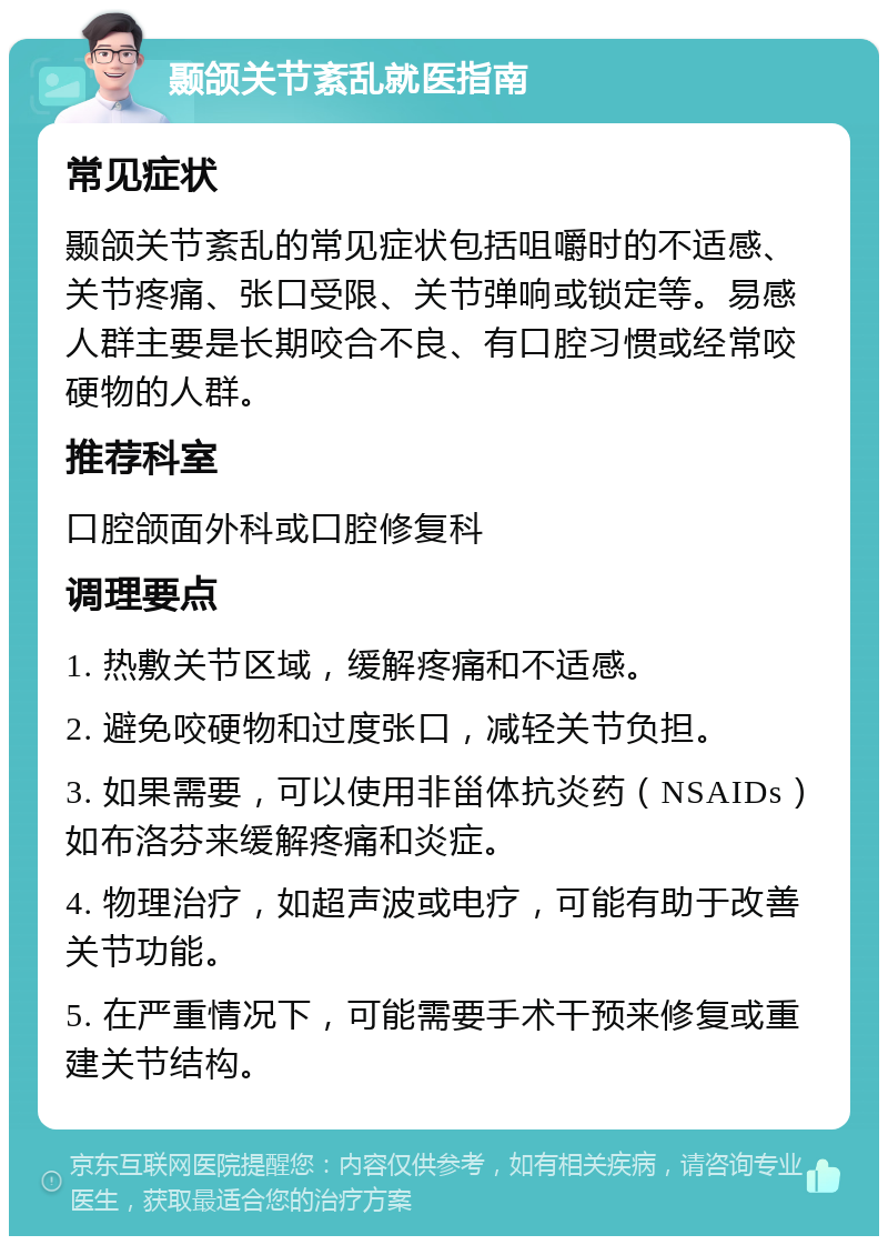 颞颌关节紊乱就医指南 常见症状 颞颌关节紊乱的常见症状包括咀嚼时的不适感、关节疼痛、张口受限、关节弹响或锁定等。易感人群主要是长期咬合不良、有口腔习惯或经常咬硬物的人群。 推荐科室 口腔颌面外科或口腔修复科 调理要点 1. 热敷关节区域，缓解疼痛和不适感。 2. 避免咬硬物和过度张口，减轻关节负担。 3. 如果需要，可以使用非甾体抗炎药（NSAIDs）如布洛芬来缓解疼痛和炎症。 4. 物理治疗，如超声波或电疗，可能有助于改善关节功能。 5. 在严重情况下，可能需要手术干预来修复或重建关节结构。