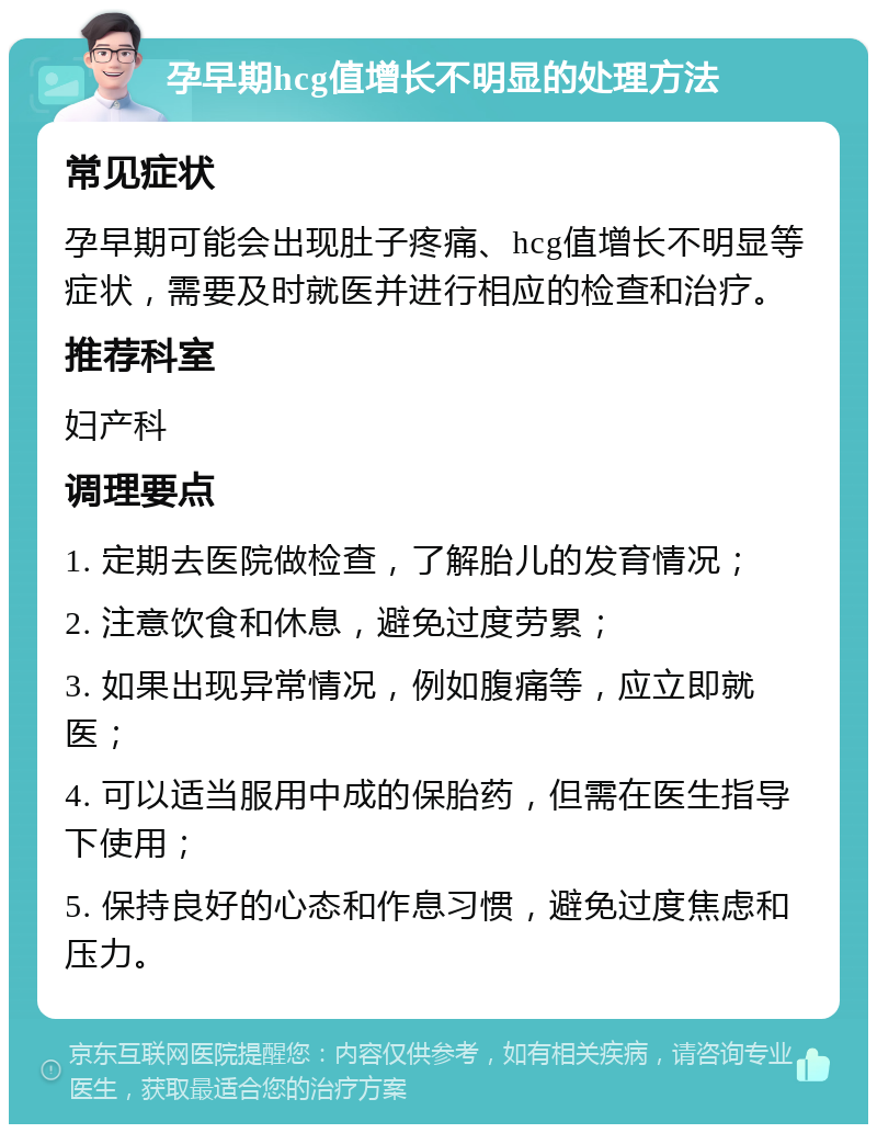 孕早期hcg值增长不明显的处理方法 常见症状 孕早期可能会出现肚子疼痛、hcg值增长不明显等症状，需要及时就医并进行相应的检查和治疗。 推荐科室 妇产科 调理要点 1. 定期去医院做检查，了解胎儿的发育情况； 2. 注意饮食和休息，避免过度劳累； 3. 如果出现异常情况，例如腹痛等，应立即就医； 4. 可以适当服用中成的保胎药，但需在医生指导下使用； 5. 保持良好的心态和作息习惯，避免过度焦虑和压力。