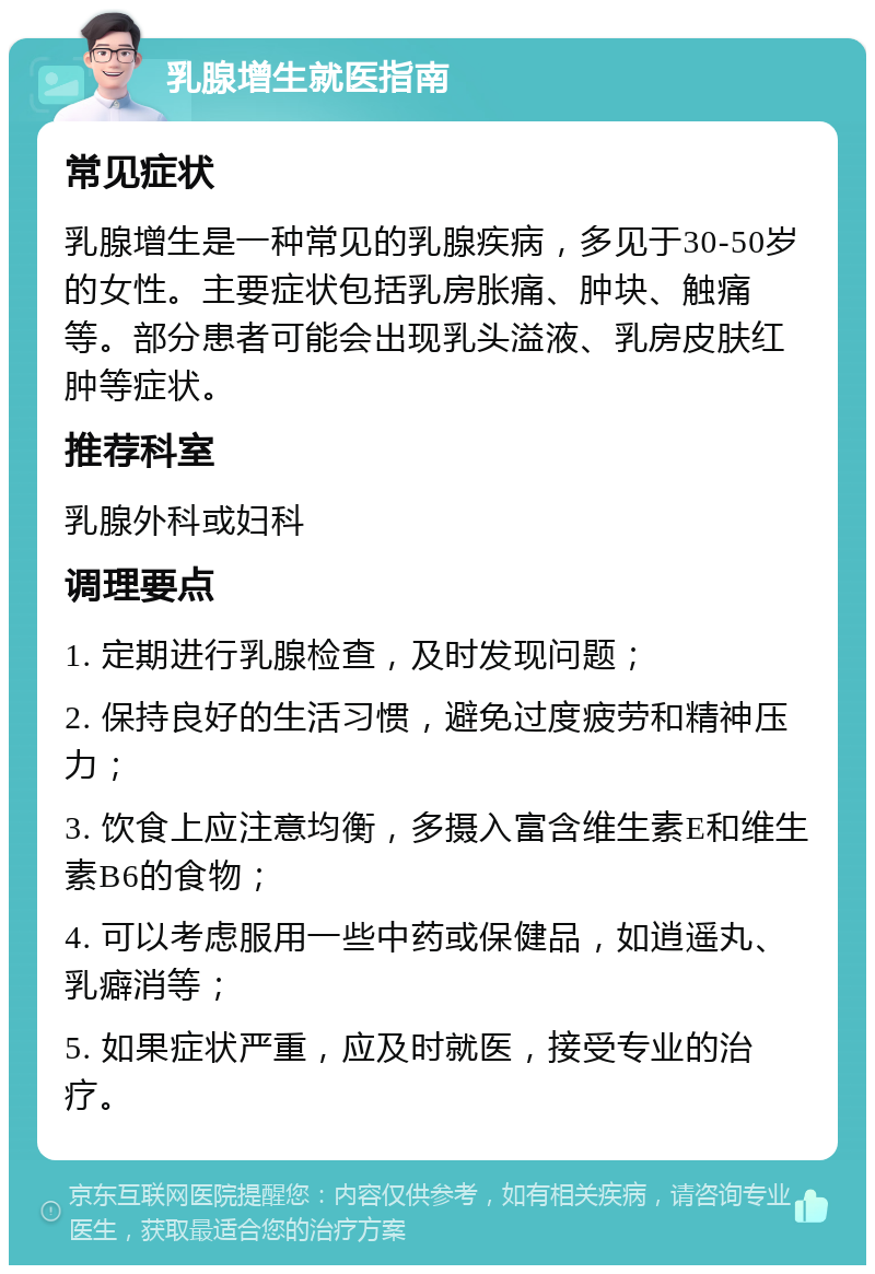 乳腺增生就医指南 常见症状 乳腺增生是一种常见的乳腺疾病，多见于30-50岁的女性。主要症状包括乳房胀痛、肿块、触痛等。部分患者可能会出现乳头溢液、乳房皮肤红肿等症状。 推荐科室 乳腺外科或妇科 调理要点 1. 定期进行乳腺检查，及时发现问题； 2. 保持良好的生活习惯，避免过度疲劳和精神压力； 3. 饮食上应注意均衡，多摄入富含维生素E和维生素B6的食物； 4. 可以考虑服用一些中药或保健品，如逍遥丸、乳癖消等； 5. 如果症状严重，应及时就医，接受专业的治疗。