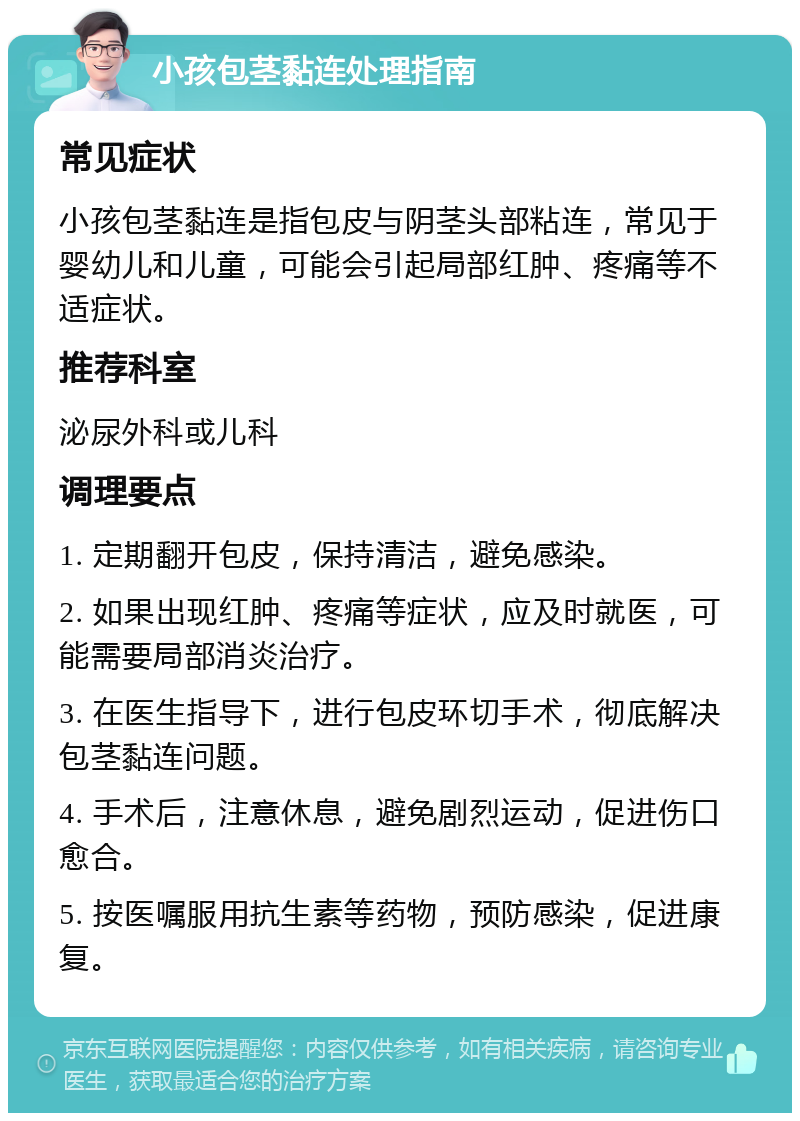 小孩包茎黏连处理指南 常见症状 小孩包茎黏连是指包皮与阴茎头部粘连，常见于婴幼儿和儿童，可能会引起局部红肿、疼痛等不适症状。 推荐科室 泌尿外科或儿科 调理要点 1. 定期翻开包皮，保持清洁，避免感染。 2. 如果出现红肿、疼痛等症状，应及时就医，可能需要局部消炎治疗。 3. 在医生指导下，进行包皮环切手术，彻底解决包茎黏连问题。 4. 手术后，注意休息，避免剧烈运动，促进伤口愈合。 5. 按医嘱服用抗生素等药物，预防感染，促进康复。