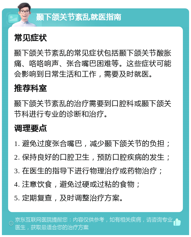 颞下颌关节紊乱就医指南 常见症状 颞下颌关节紊乱的常见症状包括颞下颌关节酸胀痛、咯咯响声、张合嘴巴困难等。这些症状可能会影响到日常生活和工作，需要及时就医。 推荐科室 颞下颌关节紊乱的治疗需要到口腔科或颞下颌关节科进行专业的诊断和治疗。 调理要点 1. 避免过度张合嘴巴，减少颞下颌关节的负担； 2. 保持良好的口腔卫生，预防口腔疾病的发生； 3. 在医生的指导下进行物理治疗或药物治疗； 4. 注意饮食，避免过硬或过粘的食物； 5. 定期复查，及时调整治疗方案。