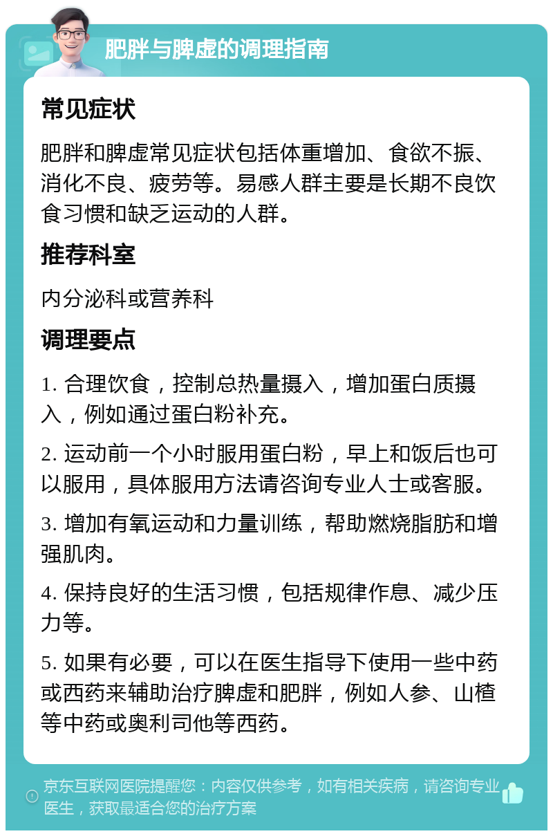 肥胖与脾虚的调理指南 常见症状 肥胖和脾虚常见症状包括体重增加、食欲不振、消化不良、疲劳等。易感人群主要是长期不良饮食习惯和缺乏运动的人群。 推荐科室 内分泌科或营养科 调理要点 1. 合理饮食，控制总热量摄入，增加蛋白质摄入，例如通过蛋白粉补充。 2. 运动前一个小时服用蛋白粉，早上和饭后也可以服用，具体服用方法请咨询专业人士或客服。 3. 增加有氧运动和力量训练，帮助燃烧脂肪和增强肌肉。 4. 保持良好的生活习惯，包括规律作息、减少压力等。 5. 如果有必要，可以在医生指导下使用一些中药或西药来辅助治疗脾虚和肥胖，例如人参、山楂等中药或奥利司他等西药。