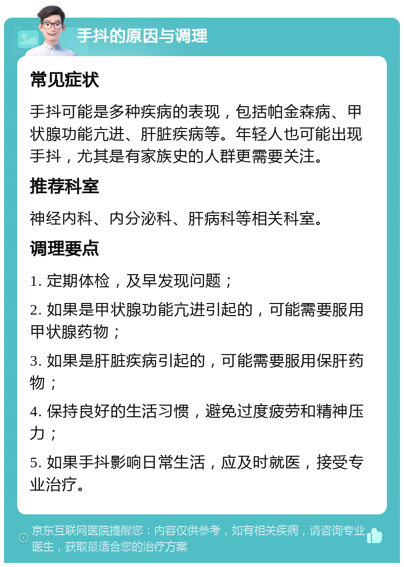 手抖的原因与调理 常见症状 手抖可能是多种疾病的表现，包括帕金森病、甲状腺功能亢进、肝脏疾病等。年轻人也可能出现手抖，尤其是有家族史的人群更需要关注。 推荐科室 神经内科、内分泌科、肝病科等相关科室。 调理要点 1. 定期体检，及早发现问题； 2. 如果是甲状腺功能亢进引起的，可能需要服用甲状腺药物； 3. 如果是肝脏疾病引起的，可能需要服用保肝药物； 4. 保持良好的生活习惯，避免过度疲劳和精神压力； 5. 如果手抖影响日常生活，应及时就医，接受专业治疗。