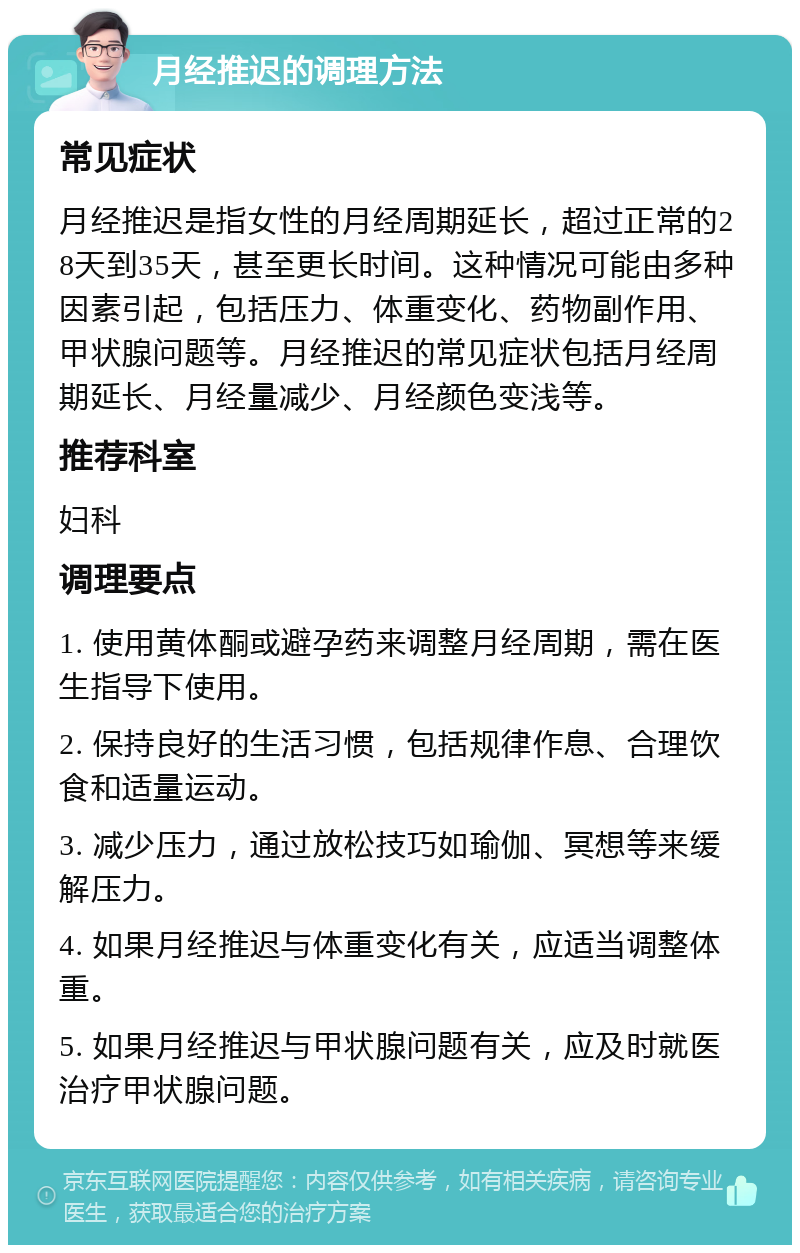 月经推迟的调理方法 常见症状 月经推迟是指女性的月经周期延长，超过正常的28天到35天，甚至更长时间。这种情况可能由多种因素引起，包括压力、体重变化、药物副作用、甲状腺问题等。月经推迟的常见症状包括月经周期延长、月经量减少、月经颜色变浅等。 推荐科室 妇科 调理要点 1. 使用黄体酮或避孕药来调整月经周期，需在医生指导下使用。 2. 保持良好的生活习惯，包括规律作息、合理饮食和适量运动。 3. 减少压力，通过放松技巧如瑜伽、冥想等来缓解压力。 4. 如果月经推迟与体重变化有关，应适当调整体重。 5. 如果月经推迟与甲状腺问题有关，应及时就医治疗甲状腺问题。