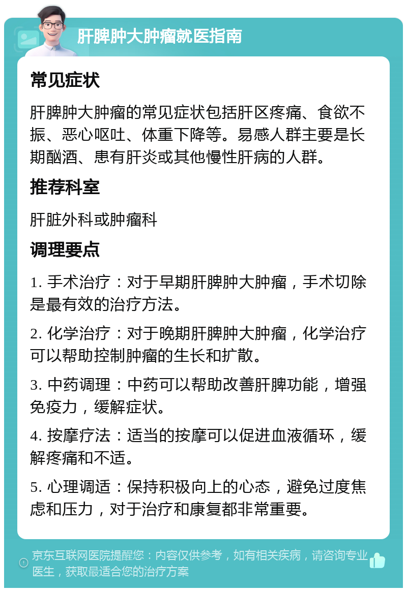 肝脾肿大肿瘤就医指南 常见症状 肝脾肿大肿瘤的常见症状包括肝区疼痛、食欲不振、恶心呕吐、体重下降等。易感人群主要是长期酗酒、患有肝炎或其他慢性肝病的人群。 推荐科室 肝脏外科或肿瘤科 调理要点 1. 手术治疗：对于早期肝脾肿大肿瘤，手术切除是最有效的治疗方法。 2. 化学治疗：对于晚期肝脾肿大肿瘤，化学治疗可以帮助控制肿瘤的生长和扩散。 3. 中药调理：中药可以帮助改善肝脾功能，增强免疫力，缓解症状。 4. 按摩疗法：适当的按摩可以促进血液循环，缓解疼痛和不适。 5. 心理调适：保持积极向上的心态，避免过度焦虑和压力，对于治疗和康复都非常重要。